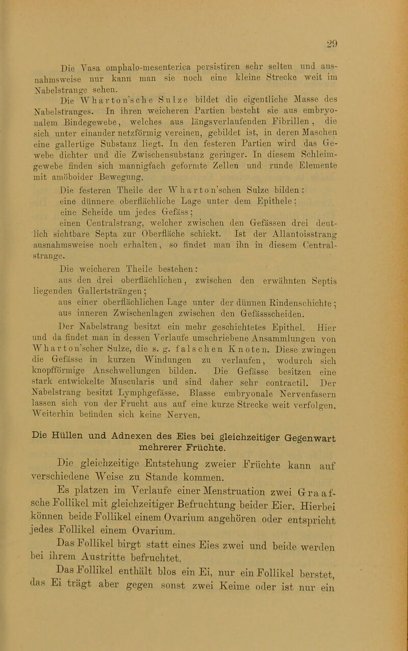 Die Vasa omphalo-mesenteriea persistiren sehr selten und aus- nahmsweise nur kann man sie nocli eine kleine Strecke weit im Nabelstrange sehen. Die Wharton’sclie Sülze bildet die eigentliche Masse des Nabelstranges. In ihren weicheren Partien besteht sie aus embryo- nalem Bindegewebe, welches aus längsverlaufenden Fibrillen, die sich unter einander netzförmig vereinen, gebildet ist, in deren Maschen eine gallertige Substanz liegt. In den festeren Partien wird das Ge- webe dichter und die Zwischensubstanz geringer. In diesem Schleim- gewebe finden sich mannigfach geformte Zellen und runde Elemente mit amöboider Bewegung. Die festeren Theile der W h a r t o n’sehen Sülze bilden: eine dünnere oberflächliche Lage unter dem Epithele; eine Scheide um jedes Gefäss; einen Central sträng, welcher zwischen den Grefässen drei deut- lich sichtbare Septa zur Oberfläche schickt. Ist der Allantoisstrang ausnahmsweise noch erhalten, so findet man ihn in diesem Central- strange. Die weicheren Theile bestehen: aus den drei oberflächlichen, zwischen den erwähnten Septis liegenden Gallertsträngen 5 aus einer oberflächlichen Lage unter der dünnen Rindenschichte ; aus inneren Zwischenlagen zwischen den Gefässscheiden. Der Nabelstrang besitzt ein mehr geschichtetes Epithel. Hier und da findet man in dessen Verlaufe umschriebene Ansammlungen von Wharton’scher Sülze, die s. g. falschen Knoten. Diese zwingen die Gefässe in kurzen Windungen zu verlaufen, wodurch sich knopfförmige Anschwellungen bilden. Die Gefässe besitzen eine stark entwickelte Muscularis und sind daher sehr eontractil. Der Nabelstrang besitzt Lymphgefässe. Blasse embryonale Nervenfasern lassen sich von der Frucht aus auf eine kurze Strecke weit verfolgen. Weiterhin befinden sich keine Nerven. Die Hüllen und Adnexen des Eies bei gleichzeitiger Gegenwart mehrerer Früchte. Die gleichzeitige Entstehung zweier Früchte kann auf verschiedene Weise zu Stande kommen. Es platzen im Verlaufe einer Menstruation zwei Gra ät- sche Follikel mit gleichzeitiger Befruchtung beider Eier. Hierbei können beide Follikel einem Ovarium angehören oder entspricht jedes Follikel einem Ovarium. Das Follikel birgt statt eines Eies zwei und beide werden bei ihrem Austritte befruchtet. Das F ollikel enthält blos ein Ei, nur ein Follikel berstet, das Ei trägt aber gegen sonst zwei Keime oder ist nur ein