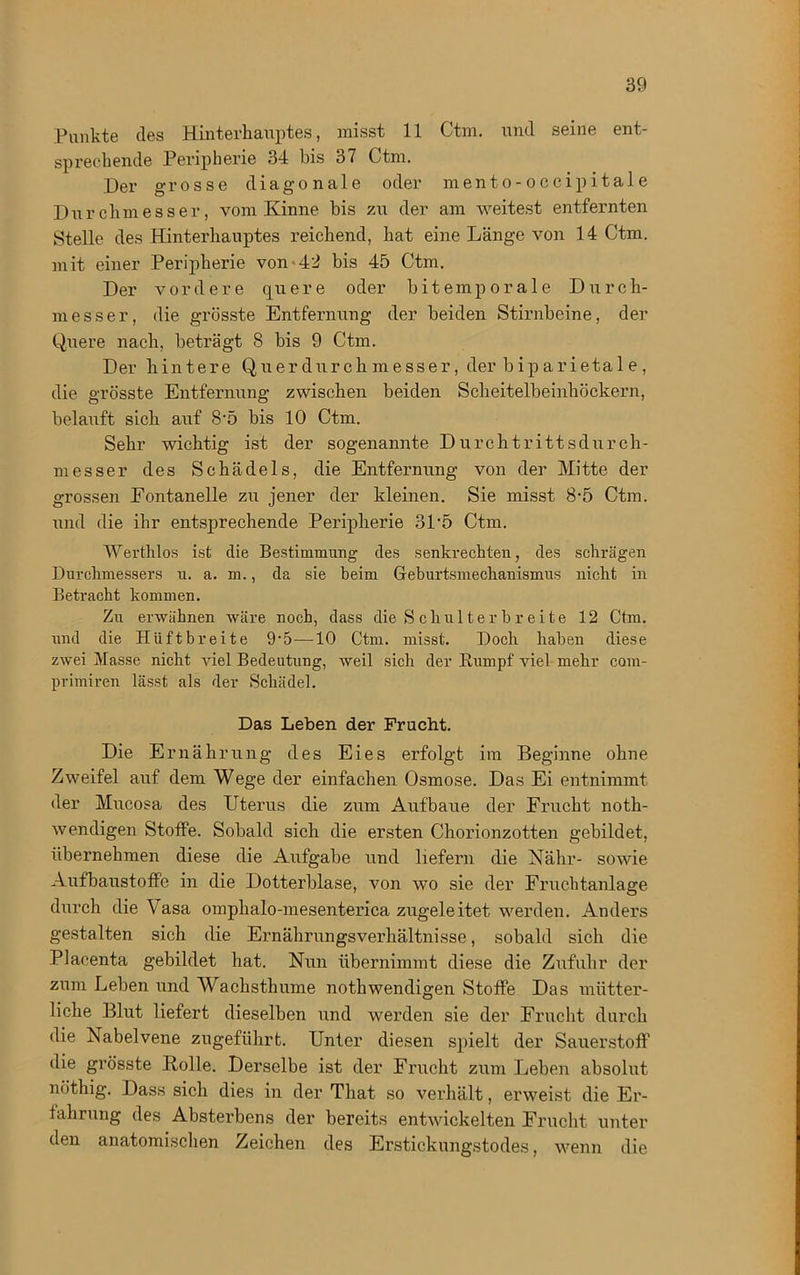 Punkte des Hinterhauptes, misst 11 Ctm. und seine ent- sprechende Peripherie 34 bis 37 Ctm. Der grosse diagonale oder mento-occipitale Durchmesser, vom Kinne bis zu der am weitest entfernten Stelle des Hinterhauptes reichend, hat eine Länge von 14 Ctm. mit einer Peripherie von-42 bis 45 Ctm. Der vordere quere oder bitemp orale Durch- messer, die grösste Entfernung der beiden Stirnbeine, der Quere nach, beträgt 8 bis 9 Ctm. Der hintere Querdurchmesser, der biparietale, die grösste Entfernung zwischen beiden Scheitelbeinhöckern, belauft sich auf 8'5 bis 10 Ctm. Sehr wichtig ist der sogenannte Durchtrittsdurch- messer des Schädels, die Entfernung von der Mitte der grossen Fontanelle zu jener der kleinen. Sie misst 8-5 Ctm. und die ihr entsprechende Peripherie 3P5 Ctm. Werthlos ist die Bestimmung des senkrechten, des schrägen Durchmessers u. a. m., da sie beim Geburtsmechanismus nicht in Betracht kommen. Zu erwähnen wäre noch, dass die S chul t er b r eite 12 Ctm. und die IIiiftbreite 9’5-—10 Ctm. misst. Doch haben diese zwei Masse nicht viel Bedeutung, weil sich der Rumpf viel mehr cam- primiren lässt als der Schädel. Das Leben der Frucht. Die Ernährung des Eies erfolgt im Beginne ohne Zweifel auf dem Wege der einfachen Osmose. Das Ei entnimmt der Mucosa des Uterus die zum Aufbaue der Frucht noth- wendigen Stoffe. Sobald sich die ersten Chorionzotten gebildet, übernehmen diese die Aufgabe und liefern die Nähr- sowie Aufbaustoffe in die Dotterblase, von wo sie der Fruchtanlage durch die Vasa omphalo-mesenterica zugeleitet werden. Anders gestalten sich die Ernährungsverhältnisse, sobald sich die Placenta gebildet hat. Nun übernimmt diese die Zufuhr der zum Leben und Wachsthume nothwendigen Stoffe Das mütter- liche Blut liefert dieselben und werden sie der Frucht durch die Nabelvene zugeführt. Unter diesen spielt der Sauerstoff die grösste Bolle. Derselbe ist der Frucht zum Leben absolut nöthig. Dass sich dies in der That so verhält, erweist die Er- fahrung des Absterbens der bereits entwickelten Frucht unter den anatomischen Zeichen des Erstickungstodes, wenn die