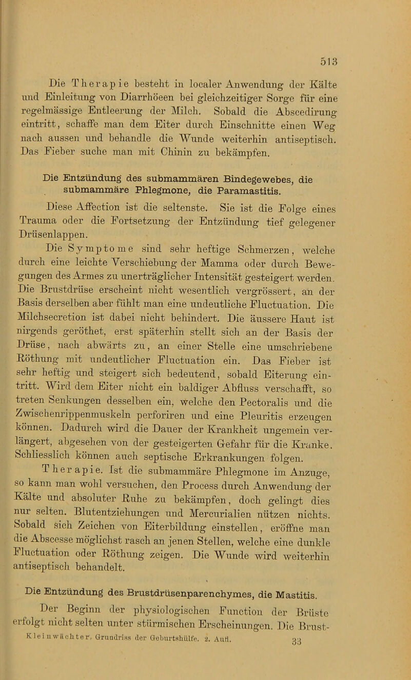 Die T h e r a p i e bestellt in localer Anwendung der Kälte und Einleitung von Diarrhöeen bei gleichzeitiger Sorge für eine regelmässige Entleerung der Milch. Sobald die Abscedirung eintritt, schaffe man dem Eiter durch Einschnitte einen Weg nach aussen und behandle die Wunde weiterhin antiseptisch. Das Fieber suche man mit Chinin zu bekämpfen. Die Entzündung' des submammären Bindegewebes, die submammäre Phlegmone, die Paramastitis. Diese Affection ist die seltenste. Sie ist die Folge eines Trauma oder die Fortsetzung der Entzündung tief gelegener Drüsenlappen. Die Symptome sind sehr heftige Schmerzen, welche durch eine leichte Verschiebung der Mamma oder durch Bewe- gungen des Armes zu unerträglicher Intensität gesteigert werden. Die Brustdrüse erscheint nicht wesentlich vergrössert, an der Basis derselben aber fühlt man eine undeutliche Fluctuation. Die Milchsecretion ist dabei nicht behindert. Die äussere Haut ist nirgends geröthet, erst späterhin stellt sich an der Basis der Drüse, nach abwärts zu, an einer Stelle eine umschriebene Böthung mit undeutlicher Fluctuation ein. Das Fieber ist sehr heftig und steigert sich bedeutend, sobald Eiterung ein- tritt. W ird dem Eiter nicht ein baldiger Abfluss verschafft, so treten Senkungen desselben ein, welche den Pectoralis und die Zwischenrippenmuskeln perforiren und eine Pleuritis erzeugen können. Dadurch wird die Dauer der Krankheit ungemein ver- längert, abgesehen von der gesteigerten Gefahr für die Kranke. »Schliesslich können auch septische Erkrankungen folgen. Therapie. Ist die submammäre Phlegmone im Anzuge, so kann man wohl versuchen, den Process durch Anwendung der Kälte und absoluter Kühe zu bekämpfen, doch gelingt dies nur selten. Blutentziehungen und Mercurialien nützen nichts. Sobald sich Zeichen von Eiterbildung einstellen, eröffne man die Abscesse möglichst rasch an jenen Stellen, welche eine dunkle Fluctuation oder Pöthung zeigen. Die Wunde wird weiterhin antiseptisch behandelt. Die Entzündung des Brustdrüsenparenehymes, die Mastitis. Der Beginn der physiologischen Function der Brüste erfolgt nicht selten unter stürmischen Erscheinungen. Die Brust- Kleinwäcliter, Grundriss der Geburtslnilfe. 2. Aufl. r>