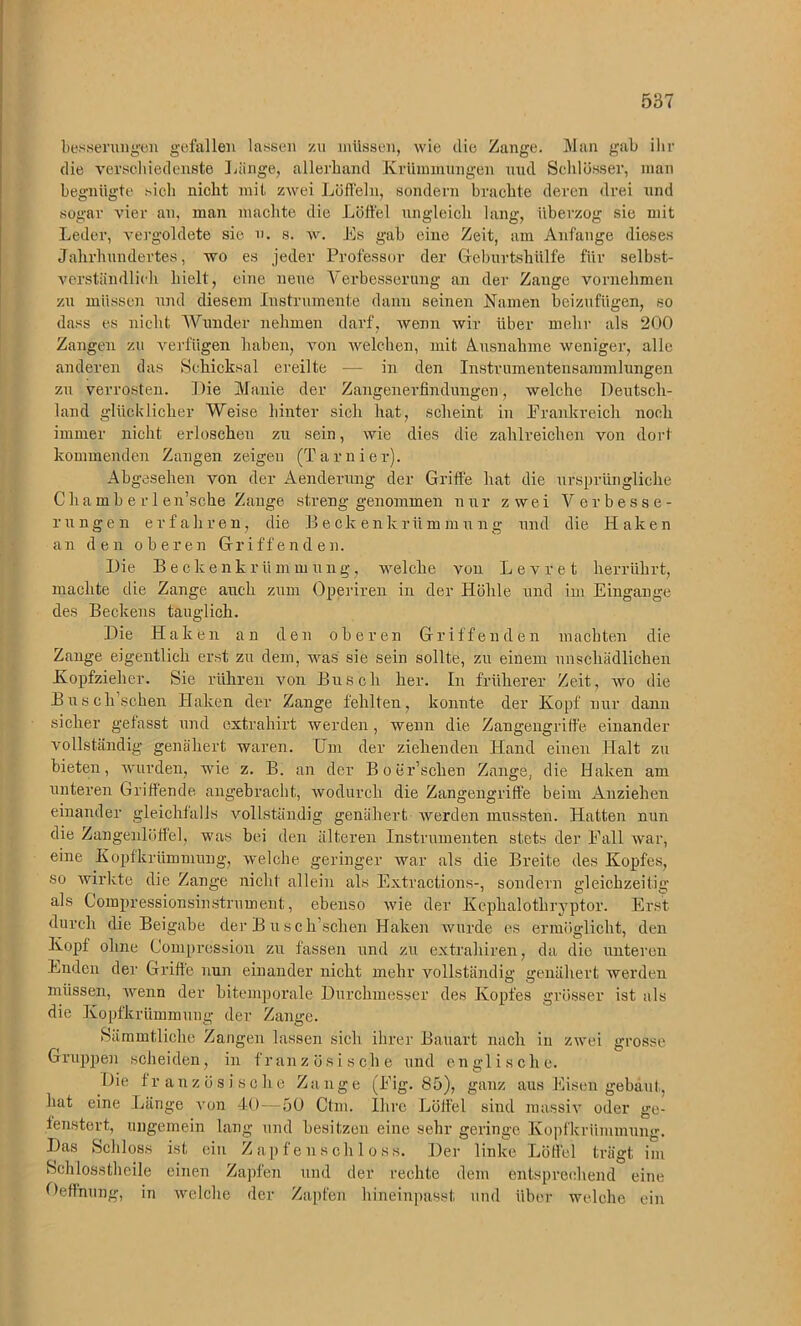 besserungen gefallen lassen zu müssen, wie die Zange. Man gab ihr die verschiedenste 1 dinge, allerhand Krümmungen und Schlösser, man begnügte sich nicht mit zwei Löffeln, sondern brachte deren drei und sogar vier au, man machte die Löffel ungleich lang, überzog sie mit Leder, vergoldete sie u. s. w. Es gab eine Zeit, am Anfänge dieses Jahrhuiulertes, wo es jeder Professor der Geburtshülfe für selbst- verständlich hielt, eine neue Verbesserung an der Zange vornehmen zu müssen und diesem Instrumente dann seinen Namen beizufügen, so dass es nicht Wunder nehmen darf, Avenn Avir über mehr als 200 Zangen zu verfügen haben, von welchen, mit Ausnahme weniger, alle anderen das Schicksal ereilte — in den Instrumentensammlungen zu verrosten. Die Manie der Zangenerfindungen, Avelche Deutsch- land glücklicher Weise hinter sich hat, scheint in Frankreich noch immer nicht erloschen zu sein, Avie dies die zahlreichen von dort kommenden Zangen zeigen (Tarnier). Abgesehen von der Aenderung der Griffe hat die ursprüngliche Ghamberlen’sche Zange streng genommen nur zwei Verbesse- rungen erfahren, die Beckenkrümmung und die Haken an den oberen Griffenden. Die Beckenkrümmung, welche von Levret herrührt, machte die Zange auch zum Operiren in der Höhle und im Eingänge des Beckens tauglich. Die Haken an den oberen Griffenden machten die Zange eigentlich erst zu dem, was sie sein sollte, zu einem unschädlichen Kopfzieher. Sie rühren von Busch her. In früherer Zeit, ayo die B u s e Aschen Haken der Zange fehlten, konnte der Kopf nur dann sicher gefasst und oxtrahirt werden, wenn die Zangengriffe einander vollständig genähert waren. Um der ziehenden Hand einen Halt zu bieten, wurden, wie z. B. an der Bo er’schen Zange, die Haken am unteren Griffende angebracht, wodurch die Zangengriffe beim Anziehen einander gleichfalls vollständig genähert Averden mussten. Hatten nun die Zangenlöffel, was bei den älteren Instrumenten stets der Fall war, eine Kopfkrümmung, welche geringer war als die Breite des Kopfes, so wirkte die Zange nicht allein als Extractions-, sondern gleichzeitig als Compressionsinstrument, ebenso Avie der Kepkalothryptor. Erst durch die Beigabe der Buse fischen Haken wurde es ermöglicht, den Kopf ohne Compression zu fassen und zu extrahiren, da die unteren Enden der Griffe nun einander nicht mehr vollständig genähert werden müssen, wenn der bitemporale Durchmesser des Kopfes grösser ist als die Kopfkrümmung der Zange. Sämmtliche Zangen lassen sich ihrer Bauart nach in zAvei grosse Gruppen scheiden, in französische und englische. Die französische Zange (Fig. 85), ganz aus Eisen gebaut, hat eine Länge A’on 40—50 Ctm. Ihre Löffel sind massiv oder ge- fenstert, ungemein lang und besitzen eine sehr geringe Kopfkrümmung. Das Schloss ist ein Zapfenschloss. Der linke Löffel trägt im Schlosstheile einen Zapfen und der rechte dem entsprechend eine Oeffnung, in Avelche der Zapfen hineinpasst und über welche ein