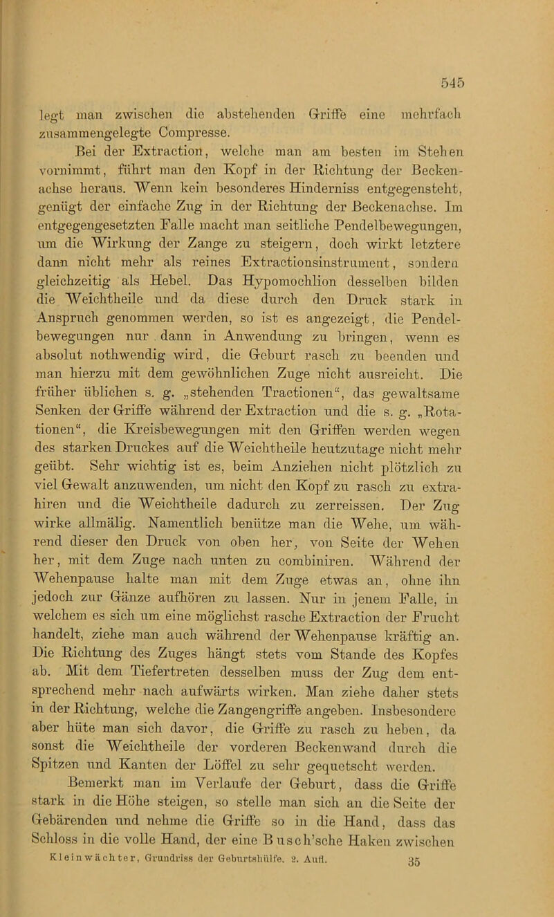 leert man zwischen die abstehenden Griffe eine mehrfach zusammengelegte Compresse. Bei der Extraction, welche man am besten im Stehen vornimmt, führt man den Kopf in der Richtung der Bechen- achse heraus. Wenn kein besonderes Hinderniss entgegensteht, genügt der einfache Zug in der Richtung der Beckenachse. Im entgegengesetzten Falle macht man seitliche Pendelbewegungen, um die Wirkung der Zange zu steigern, doch wirkt letztere dann nicht mehr als reines Extractionsinstrument, sondern gleichzeitig als Hebel. Das Hypomochlion desselben bilden die Weichtheile und da diese durch den Druck stark in Anspruch genommen werden, so ist es angezeigt, die Pendel- bewegungen nur dann in Anwendung zu bringen, wenn es absolut nothwendig wird, die Geburt rasch zu beenden und man hierzu mit dem gewöhnlichen Zuge nicht ausreicht. Die früher üblichen s. g. „stehenden Tractionen“, das gewaltsame Senken der Griffe während der Extraction und die s. g. „Rota- tionen“, die Kreisbewegungen mit den Griffen werden wegen des starken Druckes auf die Weichtheile heutzutage nicht mehr geübt. Sehr wichtig ist es, beim Anziehen nicht plötzlich zu viel Gewalt anzuwenden, um nicht den Kopf zu rasch zu extra- hiren und die Weichtheile dadurch zu zerreissen. Der Zug wirke allmälig. Namentlich benütze man die Wehe, um wäh- rend dieser den Druck von oben her, von Seite der Wehen her, mit dem Zuge nach unten zu combiniren. Während der Wehenpause halte man mit dem Zuge etwas an, ohne ihn jedoch zur Gänze aufhören zu lassen. Nur in jenem Palle, in welchem es sich um eine möglichst rasche Extraction der Frucht handelt, ziehe man auch während der Wehenpause kräftig an. Die Richtung des Zuges hängt stets vom Stande des Kopfes ab. Mit dem Tiefertreten desselben muss der Zug dem ent- sprechend mehr nach aufwärts wirken. Man ziehe daher stets in der Richtung, welche die Zangengriffe angeben. Insbesondere aber hüte man sich davor, die Griffe zu rasch zu heben, da sonst die Weichtheile der vorderen Beckenwand durch die Spitzen und Kanten der Löffel zu sehr gequetscht werden. Bemerkt man im Verlaufe der Geburt, dass die Griffe stark in die Höhe steigen, so stelle man sich an die Seite der Gebärenden und nehme die Griffe so in die Hand, dass das Schloss in die volle Hand, der eine Busch’sche Haken zwischen Kleinwächter, Grundriss der Geburtshülfe. 2. Aufl. 35