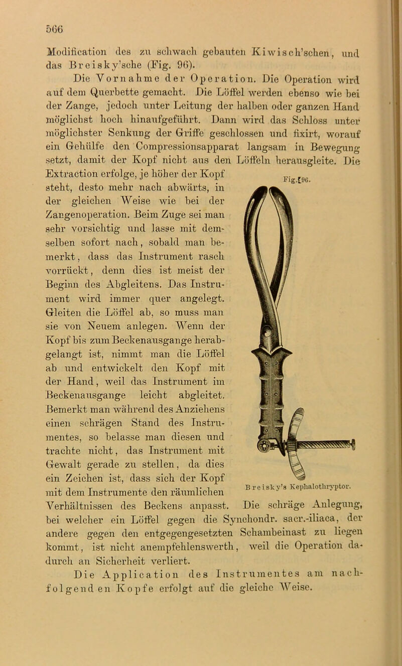 Modification des zu schwach gebauten Kiwis ch’schen, und das Breisky’sche (Eig. 96). Die Vornahme der Operation. Die Operation wird auf dem Querbette gemacht. Die Löffel werden ebenso wie bei der Zange, jedoch unter Leitung der halben oder ganzen Hand möglichst hoch hinaufgeführt. Dann wird das Schloss unter möglichster Senkung der Griffe geschlossen und fixirt, worauf ein Gehiilfe den Compressionsapparat langsam in Bewegung setzt, damit der Kopf nicht aus den Löffeln herausgleite. Die Extraction erfolge, je höher der Kopf steht, desto mehr nach abwärts, in der gleichen Weise wie bei der Zangenoperation. Beim Zuge sei man sehr vorsichtig und lasse mit dem- selben sofort nach, sobald man be- merkt , dass das Instrument rasch vorrückt, denn dies ist meist der Beginn des Abgleitens. Das Instru- ment wird immer quer angelegt. Gleiten die Löffel ab, so muss man sie von Ne^lem anlegen. Wenn der Kopf bis zum Beckenausgange herab- gelangt ist, nimmt man die Löffel ab und entwickelt den Kopf mit der Hand, weil das Instrument im Beckenausgange leicht abgleitet. Bemerkt man während des Anziehens einen schrägen Stand des Instru- mentes, so belasse man diesen und trachte nicht, das Instrument mit Gewalt gerade zu stellen, da dies ein Zeichen ist, dass sich der Kopf mit dem Instrumente den räumlichen Verhältnissen des Beckens anpasst. Die schräge Anlegung, bei welcher ein Löffel gegen die Synchondr. sacr.-iliaca, der andere gegen den entgegengesetzten Schambeinast zu liegen kommt, ist nicht anempfehlenswerth, weil die Operation da- durch an Sicherheit verliert. Die Application des Instrumentes am nach- folgenden Kopfe erfolgt auf die gleiche Weise. Fig.[9Ö. B reisky’s Keplialothryptor.