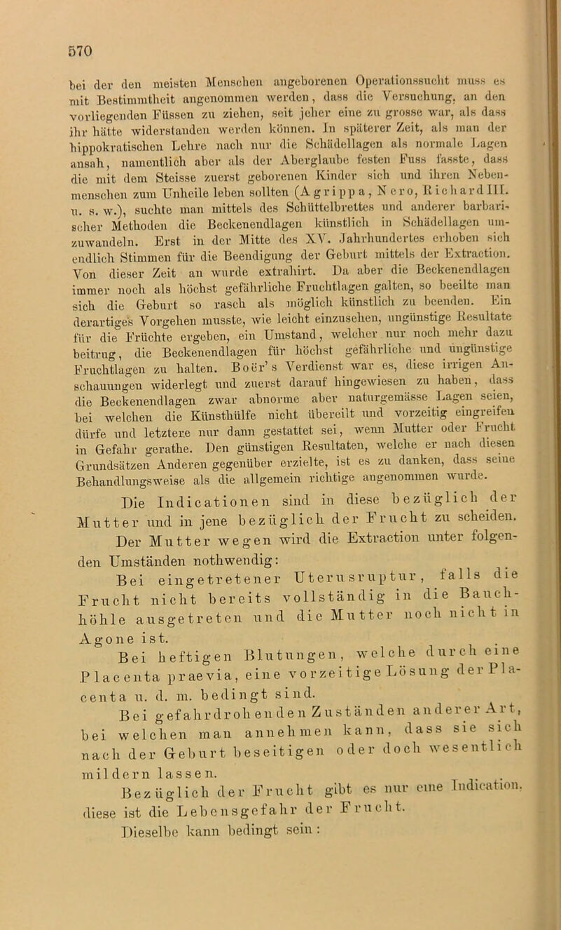 bei der den meisten Menschen angeborenen Operationssucht muss es mit Bestimmtheit angenommen werden, dass die Versuchung, an den vorliegenden Füssen zu ziehen, seit jeher eine zu grosse war, als dass ihr hätte widerstanden werden können, ln späterer Zeit, als man der hippokratischen Lehre nach nur die Schädellagen als normale Lagen ansah, namentlich aber als der Aberglaube festen Fuss fasste, dass die mit dem Steisse zuerst geborenen Kinder sich und ihren Neben- menschen zum Unheile leben sollten (A gr i pp a , Nero, 11 ic hard I1L u. s. w.), suchte man mittels des Schüttelbrettes und anderer barbari- scher Methoden die Beckenendlagen künstlich in Schädel lagen um- zuwandeln. Erst in der Mitte des XV. Jahrhundertes erhoben sich endlich Stimmen für die Beendigung der Geburt mittels der Extraction. Von dieser Zeit an wurde extraliirt. Da aber die Beckenendlagen immer noch als höchst gefährliche Fruchtlagen galten, so beeilte man sich die Geburt so rasch als möglich künstlich zu beenden. Lin derartiges Vorgehen musste, wie leicht einzusehen, ungünstige Resultate für die Früchte ergeben, ein Umstand, welcher nur noch mehi dazu beitrug, die Beckenendlagen für höchst gefährliche und ungünstige Fruchtlagen zu halten. Bo er s Verdienst war es, diese irrigen An- schauungen widerlegt und zuerst darauf hingewiesen zu haben, dass die Beckenendlagen zwar abnorme aber naturgemässe Lagen seien, bei welchen die Künstliülfe nicht übereilt und vorzeitig eingreifen dürfe und letztere nur dann gestattet sei, wenn Mutter oder Frucht in Gefahr gerathe. Den günstigen Resultaten, welche er nach diesen Grundsätzen Anderen gegenüber erzielte, ist es zu danken, dass seine Behandlungsweise als die allgemein richtige angenommen wurde. Die Indicationen sind in diese bezüglich der Mutter und in jene bezüglich der Frucht zu scheiden. Der Mutter wegen wird die Extraction unter folgen- den Umständen nothwendig: Bei ein getretener Uterusruptur, falls die Frucht nicht bereits vollständig in die Bauch- höhle ausgetreten und die Mutter noch nicht in Agone ist. Bei heftigen Blutungen, welche durch eine Place nta praevia, eine vorzeitige Lösung derPla- centa u. d. m. bedingt sind. Bei gefahrdrohenden Zuständen anderer Art, bei welchen man annehmen kann, dass sie sich nach der Geburt beseitigen oder doch wesentlich mildern lassen. Bezüglich der Frucht gibt es nur eine Indication. diese ist die Lebensgefahr der Frucht. Dieselbe kann bedingt sein :