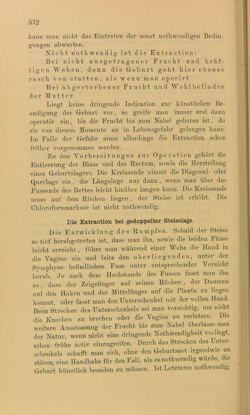 512 kann man nicht das Eintreten der sonst nothwendigen Bedin- gungen ahwarten. Nicht notliwendig ist die Extraction: Bei nicht ausgetragener Frucht und kräf- tigen Wehen, denn die Gehurt geht hier ebenso rasch von statten, als wenn man operirt. Bei abgestorbener Frucht und Wohlbefinden der Mutter. Liegt keine dringende Indication zur künstlichen Be- endigung der Geburt vor, so greife man immer erst dann operativ ein, bis die Frucht bis zum Nabel geboren ist, da sie von diesem Momente an in Lebensgefahr gelangen kann. Im Falle der Gefahr muss allerdings die Extraction schon früher vorgenommen werden. Zu den Vorbereitungen zur Operation gehört die Entleerung der Blase und des Rectum, sowie die Herstellung eines Geburtslagers. Die Kreissende nimmt die Diagonal- oder Querlage ein , die Längslage nur dann , wenn man über das Fussende des Bettes leicht hinüber langen kann. Die Kreissende muss auf dem Rücken liegen, der Steiss ist erhöht. Die Chloroformnarkose ist nicht nothwendig. Die Extraction bei gedoppelter Steisslage. Die Entwicklung des Rumpfes. Sobald der Steiss so tief herabgetreten ist, dass man ihn, sowie die beiden Füsse leicht erreicht, führe man während einer Wehe die Hand in die Vagina ein und leite den ob er lieg enden, unter der Symphyse befindlichen Fuss unter entsprechender Vorsicht herab. Je nach dem Hochstande des Fusses fasst man ihn so . dass der Zeigefinger auf seinen Rücken , der Daumen aUf den Haken und der Mittelfinger auf die Planta zu liegen kommt, oder fasst man den Unterschenkel mit der vollen Hand. Beim Strecken des Unterschenkels sei man vorsichtig, um nicht die Knochen zu brechen oder die Vagina zu verletzen. Die weitere Ausstossung der Frucht bis zum Nabel überlasse man der Natur, wenn nicht eine dringende Nothwendigkeit vorliegt, schon frühe activ einzugreifen. Durch das Strecken des Unter- schenkels schafft man sich, ohne den Geburtsact irgendwie zu stören, eine Handhabe für den Fall, als es nothwendig würde, die Geburt künstlich beenden zu müssen. Ist Letzteres nothwendig,