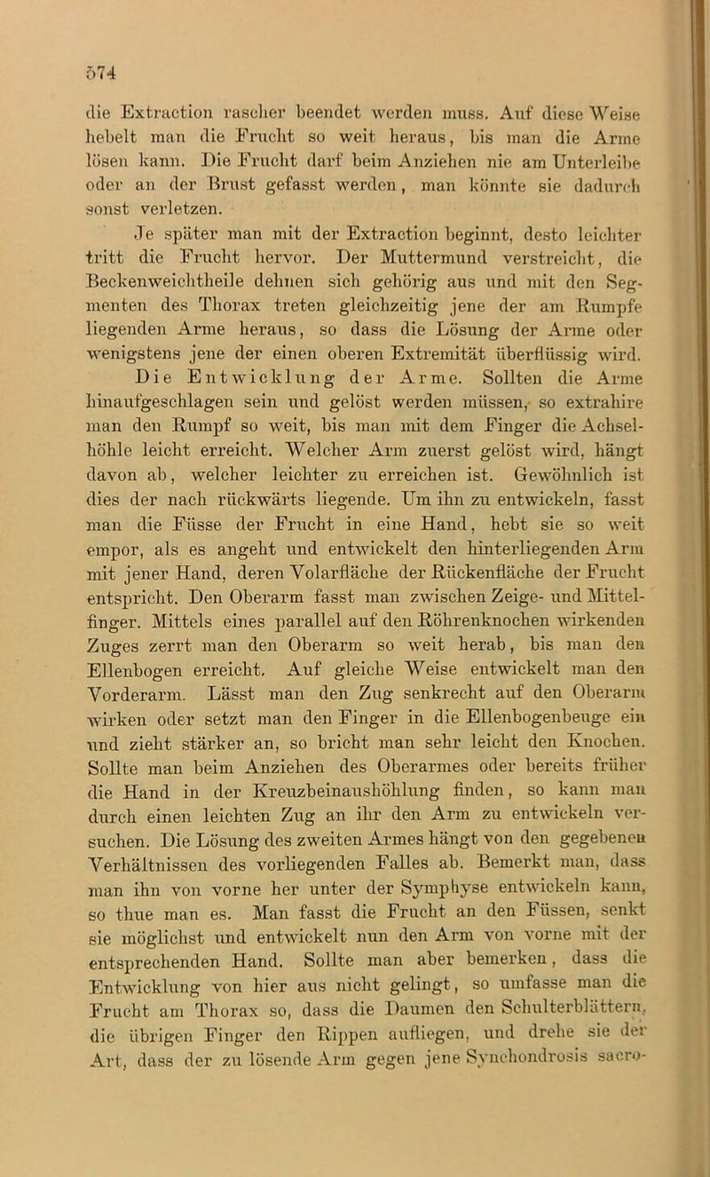 die Extraction rascher beendet werden muss. Auf diese Weise hebelt man die Frucht so weit heraus, bis man die Arme lösen kann. Die Frucht darf beim Anziehen nie am Unterleibe oder an der Brust gefasst werden , man könnte sie dadurch sonst verletzen. Je später man mit der Extraction beginnt, desto leichter tritt die Frucht hervor. Der Muttermund verstreicht, die Beckenweichtheile dehnen sich gehörig aus und mit den Seg- menten des Thorax treten gleichzeitig jene der am Rumpfe liegenden Arme heraus, so dass die Lösung der Arme oder wenigstens jene der einen oberen Extremität überflüssig wird. Die Entwicklung der Arme. Sollten die Arme hinaufgeschlagen sein und gelöst werden müssen, so extraliire man den Rumpf so weit, bis man mit dem Finger die Achsel- höhle leicht erreicht. Welcher Arm zuerst gelöst wird, hängt davon ab, welcher leichter zu erreichen ist. Gewöhnlich ist dies der nach rückwärts liegende. Um ihn zu entwickeln, fasst man die Fiisse der Frucht in eine Hand, hebt sie so weit empor, als es angeht und entwickelt den hinterliegenden Arm mit jener Hand, deren Volarfläche der Rückenfläche der Frucht entspricht. Den Oberarm fasst man zwischen Zeige- und Mittel- finger. Mittels eines parallel auf den Röhrenknochen wirkenden Zuges zerrt man den Oberarm so weit herab, bis man den Ellenbogen erreicht. Auf gleiche Weise entwickelt man den Vorderarm. Lässt man den Zug senkrecht auf den Oberarm wirken oder setzt man den Finger in die Ellenbogenbeuge ein und zieht stärker an, so bricht man sehr leicht den Knochen. Sollte man beim Anziehen des Oberarmes oder bereits früher die Hand in der Kreuzbeinaushöhlung finden, so kann mau durch einen leichten Zug an ihr den Arm zu entwickeln ver- suchen. Die Lösung des zweiten Armes hängt von den gegebenen Verhältnissen des vorliegenden Falles ab. Bemerkt man, dass man ihn von vorne her unter der Symphyse entwickeln kann, so thue man es. Man fasst die Frucht an den Füssen, senkt sie möglichst und entwickelt nun den Arm von vorne mit der entsprechenden Hand. Sollte man aber bemerken, dass die Entwicklung von hier aus nicht gelingt, so umfasse man die Frucht am Thorax so, dass die Daumen den Schulterblätter», die übrigen Finger den Rippen aufliegen, und drehe sie dei Art, dass der zu lösende Arm gegen jene Synchondrosis saero-