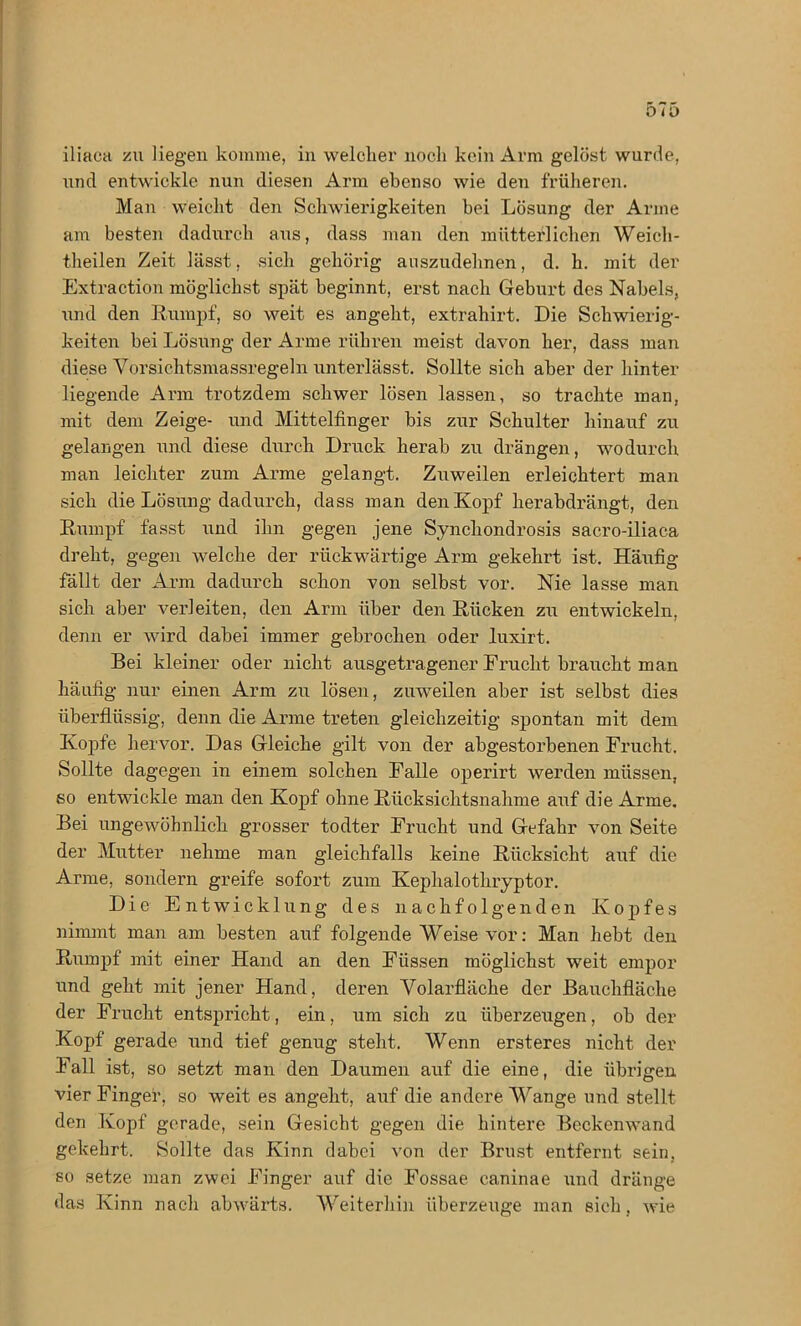 iliaca zu Hegen komme, in welcher noch kein Arm gelöst wurde, xind entwickle nun diesen Arm ebenso wie den früheren. Man weicht den Schwierigkeiten bei Lösung der Arme am besten dadurch aus, dass man den mütterlichen Weich- theilen Zeit lässt, sich gehörig auszudehnen, d. h. mit der Extraction möglichst spät beginnt, erst nach Geburt des Nabels, und den Rumpf, so weit es angeht, extrahirt. Die Schwierig- keiten bei Lösung der Arme rühren meist davon her, dass man diese Vorsichtsmassregeln unterlässt. Sollte sich aber der hinter liegende Arm trotzdem schwer lösen lassen, so trachte man, mit dem Zeige- und Mittelfinger bis zur Schulter hinauf zu gelangen und diese durch Druck herab zu drängen, wodurch man leichter zum Arme gelangt. Zuweilen erleichtert man sich die Lösung dadurch, dass man den Kopf herabdrängt, den Rumpf fasst und ihn gegen jene Synchondrosis sacro-iliaca dreht, gegen welche der rückwärtige Arm gekehrt ist. Häufig fällt der Arm dadurch schon von selbst vor. Nie lasse man sich aber verleiten, den Arm über den Rücken zu entwickeln, denn er wird dabei immer gebrochen oder luxirt. Bei kleiner oder nicht ausgetragener Frucht braucht man häufig nur einen Arm zu lösen, zuweilen aber ist selbst dies überflüssig, denn die Arme treten gleichzeitig spontan mit dem Kopfe hervor. Das Gleiche gilt von der abgestorbenen Frucht. Sollte dagegen in einem solchen Falle operirt werden müssen, so entwickle man den Kopf ohne Rücksichtsnahme auf die Arme. Bei ungewöhnlich grosser todter Frucht und Gefahr von Seite der Mutter nehme man gleichfalls keine Rücksicht auf die Arme, sondern greife sofort zum Kephalothryptor. Die Entwicklung des nachfolgenden Kopfes nimmt man am besten auf folgende Weise vor: Man hebt den Rumpf mit einer Hand an den Füssen möglichst weit empor nnd geht mit jener Hand, deren Volarfläche der Bauchfläche der Frucht entspricht, ein, um sich zu überzeugen, ob der Kopf gerade und tief genug steht. Wenn ersteres nicht der Fall ist, so setzt man den Daumen auf die eine, die übrigen vier Finger, so weit es angeht, auf die andere Wange und stellt den Kopf gerade, sein Gesicht gegen die hintere Beckenwand gekehrt. Sollte das Kinn dabei von der Brust entfernt sein, so setze man zwei Finger auf die Fossae caninae und dränge das Kinn nach abwärts. Weiterhin überzeuge man sich, wie