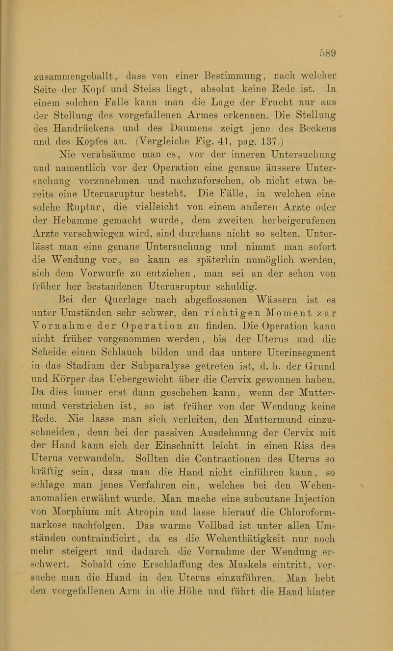 zusammengeballt, dass von einer Bestimmung, nach welcher Seite der Kopf und Steiss liegt, absolut keine Rede ist. In einem solchen Falle kann man die Lage der Frucht nur aus der Stellung des vorgefallenen Armes erkennen. Die Stellung des Handrückens und des Daumens zeigt jene des Beckens und des Kopfes an. (Vergleiche Fig. 41, pag. 137.) Nie verabsäume man es, vor der inneren Untersuchung und namentlich vor der Operation eine genaue äussere Unter- suchung vorzunehmen und nachzuforschen, ob nicht etwa be- reits eine Uterusruptur besteht. Die Fälle, in welchen eine solche Ruptur, die vielleicht von einem anderen Arzte oder der Hebamme gemacht wurde, dem zweiten herbeigerufenen Arzte verschwiegen wird, sind durchans nicht so selten. Unter- lässt man eine genaue Untersuchung und nimmt man sofort die Wendung vor, so kann es späterhin unmöglich werden, sich dem Vorwurfe zu entziehen , man sei an der schon von früher her bestandenen Uterusruptur schuldig. Bei der Querlage nach abgeflossenen Wässern ist es unter Umständen sehr schwer, den richtigen Moment zur Vornahme der Operation zu finden. Die Operation kann nicht früher vorgenommen werden, bis der Uterus und die Scheide einen Schlauch bilden und das untere Uterinsegment in das Stadium der Subparalyse getreten ist, d. h. der Grund und Körper das Uebergewicht über die Cervix gewonnen haben. Da dies immer erst dann geschehen kann, wenn der Mutter- mund verstrichen ist, so ist früher von der Wendung keine Rede. Nie lasse man sich verleiten, den Muttermund einzu- schneiden, denn bei der passiven Ausdehnung der Cervix mit der Hand kann sich der Einschnitt leicht in einen Riss des Uterus verwandeln. Sollten die Contractionen des Uterus so kräftig sein, dass man die Hand nicht einführen kann, so schlage man jenes Verfahren ein, welches bei den Wehen- anomalien erwähnt wurde. Man mache eine subcutane Injection von Morphium mit Atropin und lasse hierauf die Chloroform- narkose nachfolgen. Das warme Vollbad ist unter allen Um- ständen contraindicirt, da es die Wehenthätigkeit nur noch mehr steigert und dadurch die Vornahme der Wendung er- schwert. Sobald eine Erschlaffung des Muskels eintritt, ver- suche man die Hand in den Uterus einzuführen. Man hebt den vorgefallenen Arm in die Höhe und führt die Hand hinter