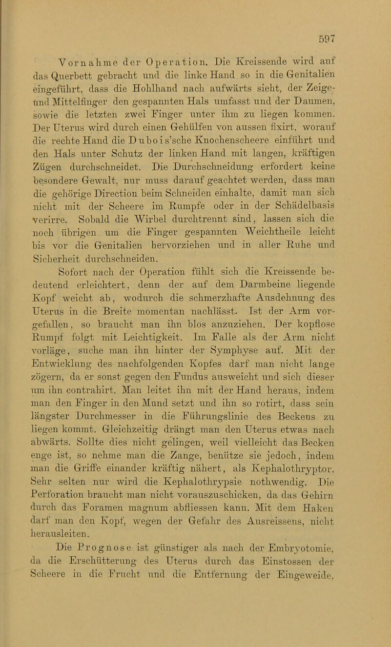 Vornahme der Operation. Die Kreissende wird anf das Querbett gebracht und die linke Hand so in die Genitalien eingeführt, dass die Hohlhand nach aufwärts sieht, der Zeige- und Mittelfinger den gespannten Hals umfasst und der Daumen, sowie die letzten zwei Finger unter ihm zu liegen kommen. Der Uterus wird durch einen Gehülfen von aussen fixirt, worauf die rechte Hand die D u b o i s’sclie Knochenscheere einführt und den Hals unter Schutz der linken Hand mit langen, kräftigen Zügen durchschneidet. Die Durchschneidung erfordert keine besondere Gewalt, nur muss darauf geachtet werden, dass man die gehörige Direction beim Schneiden einhalte, damit man sich nicht mit der Scheere im Rumpfe oder in der Schädelbasis verirre. Sobald die Wirbel durchtrennt sind, lassen sich die noch übrigen um die Finger gespannten Weichtheile leicht bis vor die Genitalien hervorziehen und in aller Ruhe und Sicherheit durchschneiden. Sofort nach der Operation fühlt sich die Kreissende be- deutend erleichtert, denn der auf dem Darmbeine liegende Kopf weicht ab, wodurch die schmerzhafte Ausdehnung des Uterus in die Breite momentan nachlässt. Ist der Arm vor- gefallen , so braucht man ihn blos anzuziehen. Der kopflose Rumpf folgt mit Leichtigkeit. Im Falle als der Arm nicht vorläge, suche man ihn hinter der Symphyse auf. Mit der Entwicklung des nachfolgenden Kopfes darf man nicht lange zögern, da er sonst gegen den Fundus ausweicht und sich dieser um ihn contrahirt. Man leitet ihn mit der Hand heraus, indem man den Finger in den Mund setzt und ihn so rotirt, dass sein längster Durchmesser in die Führungslinie des Beckens zu liegen kommt. Gleichzeitig drängt man den Uterus etwas nach abwärts. Sollte dies nicht gelingen, weil vielleicht das Becken enge ist, so nehme man die Zange, benütze sie jedoch, indem man die Griffe einander kräftig nähert, als Kephalothryptor. Sehr selten nur wird die Kephalothrypsie nothwendig. Die Perforation braucht man nicht vorauszuschicken, da das Gehirn durch das Foramen magnum abfliessen kann. Mit dem Haken darf man den Kopf, wegen der Gefahr des Ausreissens, nicht herausleiten. Die Prognose ist günstiger als nach der Embryotomie, da die Erschütterung des Uterus durch das Einstossen der Scheere in die Frucht und die. Entfernung der Eingeweide,