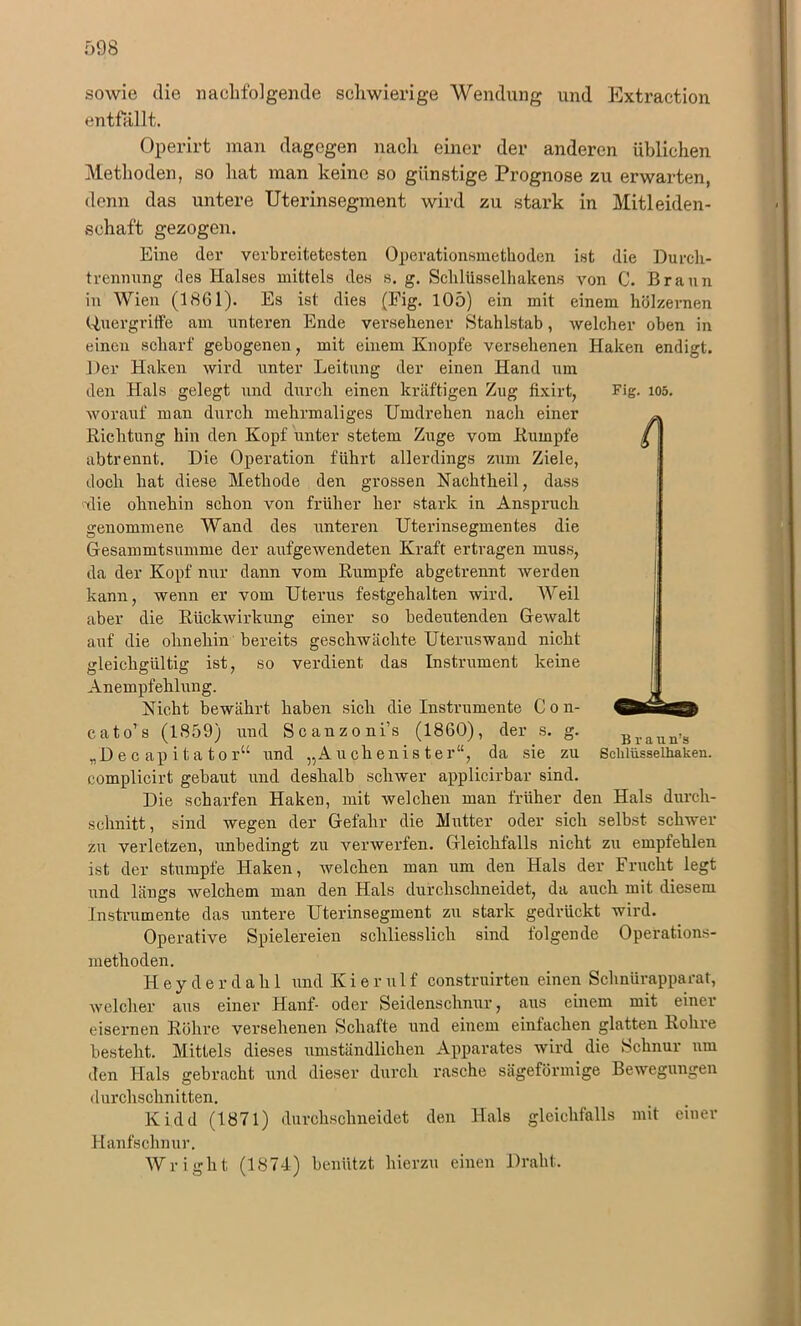 n sowie die nachfolgende schwierige Wendung und Extraction entfallt. Operirt man dagegen nach einer der anderen üblichen Methoden, so hat man keine so günstige Prognose zu erwarten, denn das untere Uterinsegment wird zu stark in Mitleiden- schaft gezogen. Eine der verbreitetesten Operationsmethoden ist die Durch- trennung des Halses mittels des s. g. Sclilüsselhakens von C. Braun in Wien (1861). Es ist dies (Fig. 105) ein mit einem hölzernen Quergriffe am unteren Ende versehener Stahlstab, welcher oben in einen scharf gebogenen, mit einem Knopfe versehenen Haken endigt. Der Haken wird unter Leitung der einen Hand um den Hals gelegt und durch einen kräftigen Zug fixirt, Fig. ios. worauf man durch mehrmaliges Umdrehen nach einer Richtung hin den Kopf unter stetem Zuge vom Rumpfe abtrennt. Die Operation führt allerdings zum Ziele, doch hat diese Methode den grossen Nachtheil, dass ■die ohnehin schon von früher her stark in Anspruch genommene Wand des unteren Uterinsegmentes die Gesammtsumme der aufgewendeten Kraft ertragen muss, da der Kopf nur dann vom Rumpfe abgetrennt werden kann, wenn er vom Uterus festgehalten wird. Weil aber die Rückwirkung einer so bedeutenden Gewalt auf die ohnehin bereits geschwächte Uteruswand nicht gleichgültig ist, so verdient das Instrument keine Anempfehlung. Nicht bewährt haben sich die Instrumente Con- cato’s (1859) und Scanzoni’s (1860), der s. g. Braun»s „Dec apitator“ und „Auchenis ter“, da sie zu Schlüsselhaken, complicirt gebaut und deshalb schwer applicirbar sind. Die scharfen Haken, mit welchen man früher den Hals durch- schnitt, sind wegen der Gefahr die Mutter oder sich selbst schwer zu verletzen, unbedingt zu verwerfen. Gleichfalls nicht zu empfehlen ist der stumpfe Haken, welchen man um den Hals der Frucht legt und längs welchem man den Hals durchschneidet, da auch mit diesem Instrumente das untere Uterinsegment zu stark gedrückt wird. Operative Spielereien schliesslich sind folgende Operations- methoden. Heyderdahl und Kieru 1 f construirten einen Schnürapparat, welcher aus einer Hanf- oder Seidenschnur, aus einem mit einer eisernen Röhre versehenen Schafte und einem einfachen glatten Rohre besteht. Mittels dieses umständlichen Apparates wird die Schnur um den Hals gebracht und dieser durch rasche sägeförmige Bewegungen durchschnitten. Kidd (1871) durchschneidet den Hals gleichfalls mit einer Hanfschnur. Wright (1874) benützt hierzu einen Draht.