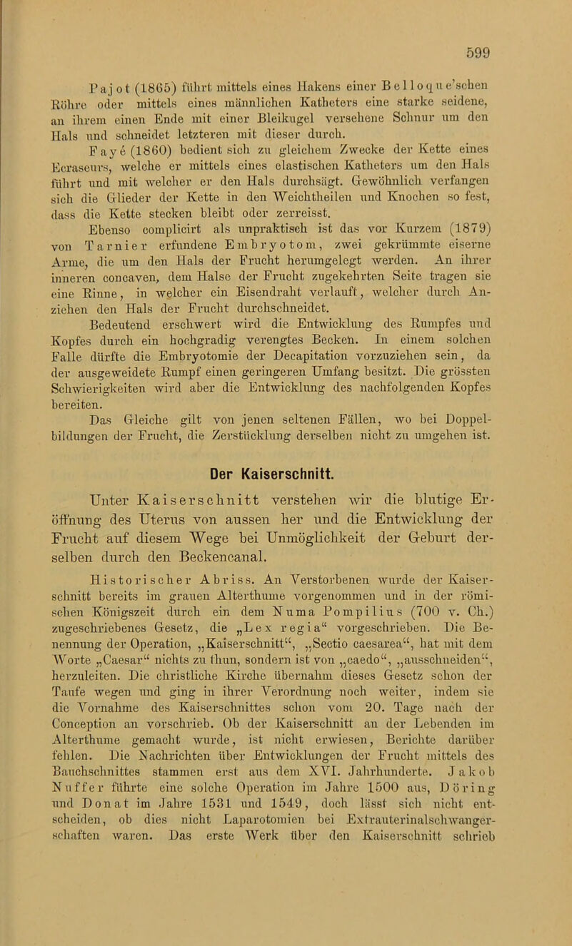 Pajot (1865) führt mittels eines Hakens einer B e 11 o q u e’schen Rühre oder mittels eines männlichen Katheters eine starke seidene, an ihrem einen Ende mit einer Bleikugel versehene Schnur um den Hals und schneidet letzteren mit dieser durch. Fave (1860) bedient sich zu gleichem Zwecke der Kette eines Ecraseurs, welche er mittels eines elastischen Katheters um den Hals führt und mit welcher er den Hals durchsägt. Gewöhnlich verfangen sich die Glieder der Kette in den Weichtheilen und Knochen so fest, dass die Kette stecken bleibt oder zerreisst. Ebenso complicirt als unpraktisch ist das vor Kurzem (1879) von T arnier erfundene Embryotom, zwei gekrümmte eiserne Arme, die um den Hals der Frucht herumgelegt werden. An ihrer inneren concaven, dem Halse der Frucht zugekehrten Seite tragen sie eine Rinne, in welcher ein Eisendraht verlauft, welcher durch An- ziehen den Hals der Frucht durchschneidet. Bedeutend erschwert wird die Entwicklung des Rumpfes und Kopfes durch ein hochgradig verengtes Beckeh. In einem solchen Falle dürfte die Embryotomie der Deeapitation vorzuziehen sein, da der ausgeweidete Rumpf einen geringeren Umfang besitzt. Die grössten Schwierigkeiten wird aber die Entwicklung des nachfolgenden Kopfes bereiten. Das Gleiche gilt von jenen seltenen Fällen, wo bei Doppel- bildungen der Frucht, die Zerstücklung derselben nicht zu umgehen ist. Der Kaiserschnitt. Unter Kaiserschnitt verstehen wir die blutige Er- öffnung des Uterus von aussen her und die Entwicklung der Frucht auf diesem Wege bei Unmöglichkeit der Gehurt der- selben durch den Beckencanal. Historischer Abriss. An Verstorbenen wurde der Kaiser- schnitt bereits im grauen Alterthume vorgenommen und in der römi- schen Königszeit durch ein dem Numa Pompilius (700 v. Ch.) zugeschriebenes Gesetz, die „Lex regia“ vorgeschrieben. Die Be- nennung der Operation, „Kaiserschnitt“, „Sectio caesarea“, hat mit dem Worte „Caesar“ nichts zu thun, sondern ist von „caedo“, „ausschneiden“, herzuleiten. Die christliche Kirche übernahm dieses Gesetz schon der Taufe wegen und ging in ihrer Verordnung noch weiter, indem sie die Vornahme des Kaiserschnittes schon vom 20. Tage nach der G'onception an vorschrieb. Ob der Kaiserschnitt an der Lebenden im Alterthume gemacht wurde, ist nicht erwiesen, Berichte darüber fehlen. Die Nachrichten über Entwicklungen der Frucht mittels des Bauchschnittes stammen erst aus dem XVI. Jahrhunderte. Jakob Nu ff er führte eine solche Operation im Jahre 1500 aus, Döring und Donat im Jahre 1531 und 1549, doch lässt sich nicht ent- scheiden, ob dies nicht Laparotomien bei Extrauterinalschwanger- sehaften waren. Das erste Werk über den Kaiserschnitt, schrieb