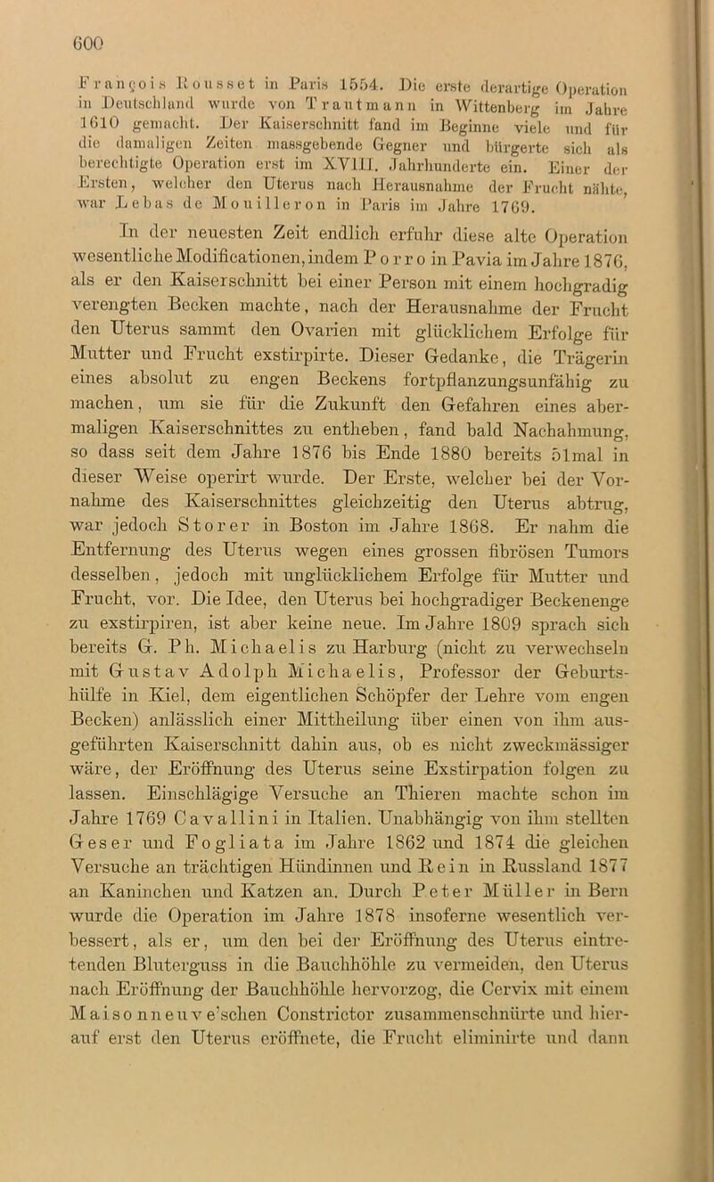 000 Frangois Eousset in Paris 1554. Die erste derartige Operation in Deutschland wurde von Tr aut mann in Wittenberg im Jahre 1010 gemacht. Der Kaiserschnitt fand im Beginne viele und für die damaligen Zeiten massgebende Gegner und bürgerte sich als berechtigte Operation erst im XY1II. Jahrhunderte ein. Einer der Ersten, welcher den Uterus nach Herausnahme der Frucht nähte war Debas de Mouilleron in Paris im Jahre 17G9. In der neuesten Zeit endlich erfuhr diese alte Operation wesentliche Modificationen, indem Porro in Pavia im Jahre 1876, als er den Kaiserschnitt bei einer Person mit einem hochgradig A7erengten Becken machte, nach der Herausnahme der Frucht den Uterus sammt den Ovarien mit glücklichem Erfolge für Mutter und Frucht exstirpirte. Dieser (Gedanke, die Trägerin eines absolut zu engen Beckens fortpflanzungsunfähig zu machen, um sie für die Zukunft den Gefahren eines aber- maligen Kaiserschnittes zu entliehen, fand bald Nachahmung, so dass seit dem Jahre 1876 bis Ende 1880 bereits 51mal in dieser Weise operirt wurde. Der Erste, welcher bei der Vor- nahme des Kaiserschnittes gleichzeitig den Uterus abtrug, war jedoch Störer in Boston im Jahre 1868. Er nahm die Entfernung des Uterus wegen eines grossen fibrösen Tumors desselben, jedoch mit unglücklichem Erfolge für Mutter und Frucht, vor. Die Idee, den Uterus bei hochgradiger Beckenenge zu exstirpiren, ist aber keine neue. Im Jahre 1809 sprach sich bereits G. Pli. Michaelis zu Harburg (nicht zu verwechseln mit Gustav Adolph Michaelis, Professor der Geburts- hülfe in Kiel, dem eigentlichen Schöpfer der Lehre vom engen Becken) anlässlich einer Mittheilung über einen von ihm aus- geführten Kaiserschnitt dahin aus, ob es nicht zweckmässiger wäre, der Eröffnung des Uterus seine Exstirpation folgen zu lassen. Einschlägige Versuche an Thieren machte schon im Jahre 1769 Cavallini in Italien. Unabhängig von ihm stellten Ges er und Fogliata im Jahre 1862 und 1874 die gleichen Versuche an trächtigen Hündinnen und Kein in Kussland 1877 an Kaninchen und Katzen an. Durch Peter Müller in Bern wurde die Operation im Jahre 1878 insoferne wesentlich ver- bessert, als er, um den bei der Eröffnung des Uterus eintre- tenden Bluterguss in die Bauchhöhle zu vermeiden, den Uterus nach Eröffnung der Bauchhöhle hervorzog, die Cervix mit einem Maiso nneuve’schen Constrictor zusammenschnürte und hier- auf erst den Uterus eröffnete, die Frucht eliminirte und dann