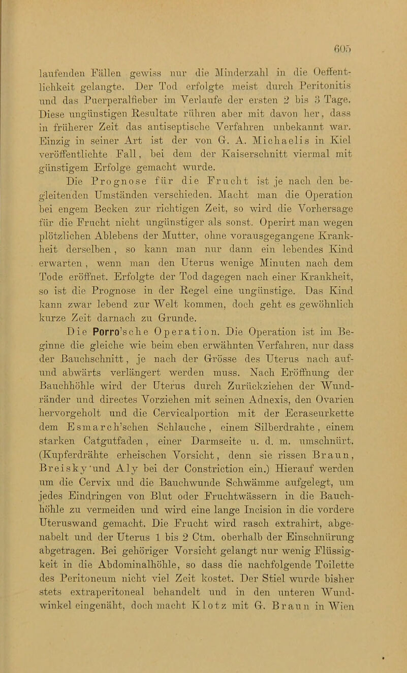 laufenden Fällen gewiss nur die Minderzahl in die Oeffent- lichkeit gelangte. Der Tod erfolgte meist durch Peritonitis und das Puerperalfieber im Verlaufe der ersten 2 bis 3 Tage. Diese ungünstigen Resultate rühren aber mit davon her, dass in früherer Zeit das antiseptische Verfahren unbekannt war. Einzig in seiner Art ist der von Gr. A. Michaelis in Kiel veröffentlichte Fall, bei dem der Kaiserschnitt viermal, mit günstigem Erfolge gemacht wurde. Die Prognose für die Frucht ist je nach den be- gleitenden Umständen verschieden. Macht man die Operation bei engem Becken zur richtigen Zeit, so wird die Vorhersage für die Frucht nicht ungünstiger als sonst. Operirt man wegen plötzlichen Ablebens der Mutter, ohne vorausgegangene Krank- heit derselben , so kann man nur dann ein lebendes Kind erwarten , wenn man den Uterus wenige Minuten nach dem Tode eröffnet. Erfolgte der Tod dagegen nach einer Krankheit, so ist die Prognose in der Regel eine ungünstige. Das Kind kann zwar lebend zur Welt kommen, doch geht es gewöhnlich kurze Zeit darnach zu Grunde. Die Porro’sche Operation. Die Operation ist im Be- ginne die gleiche wie beim eben erwähnten Verfahren, nur dass der Bauchschnitt, je nach der Grösse des Uterus nach aiif- und abwärts verlängert werden muss. Nach Eröffnung der Bauchhöhle wird der Uterus durch Zurückziehen der Wund- ränder und directes Vorziehen mit seinen Adnexis, den Ovarien hervorgeholt und die Cervicalportion mit der Ecraseurkette dem Esmarch’schen Schlauche, einem Silberdrahte, einem starken Catgutfaden, einer Darmseite u. d. m. umschnürt. (Kupferdrähte erheischen Vorsicht, denn sie rissen Braun, Brei sky'und Aly bei der Constriction ein.) Hierauf werden um die Cervix und die Bauchwunde Schwämme aufgelegt, um jedes Eindringen von Blut oder Fruchtwassern in die Bauch- höhle zu vermeiden und wird eine lange Incision in die vordere Uteruswand gemacht. Die Frucht wird rasch extrahirt, abge- nabelt und der Uterus 1 bis 2 Ctm. oberhalb der Einschnürung abgetragen. Bei gehöriger Vorsicht gelangt nur wenig Flüssig- keit in die Abdominalhöhle, so dass die nachfolgende Toilette des Peritoneum nicht viel Zeit kostet. Der Stiel wurde bisher stets extraperitoneal behandelt und in den unteren Wund- winkel eingenäht, doch macht Klotz mit G. Braun in Wien