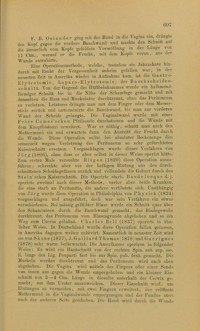 GOT F. ß. Os i an der ging mit der Hand in die A agina ein, drängte den Kopf gegen die vordere Bauchwand und machte den Schnitt auf die äusserlich vom Kopfe gebildete Vorwölbung in der Länge von 11 Ctm., worauf er die Frucht, mit dem Kopfe voran, aus der Wunde extrahirte. Eine Operationsmethode, welche, trotzdem sie Jahrzehnte hin- durch mit Recht der Vergessenheit anheim gefallen war, in der neuesten Zeit in Amerika wieder in Aufnahme kam, ist die Gastro- Elytrotomie, Laparo-Ely tr otoinie, der B auch scheiden- schnitt. Von der Gegend des Hüftbeinkammes wurde ein halbmond- förmiger Schnitt bis in die Nähe der Schamfuge gemacht und mit demselben die Haut und Muskulatur durch trennt, ohne das Peritoneum zu verletzen. Letzteres drängte man mit dem Finger oder dem Messer- stiele zurück und unterminirte die Bauchwand, bis man zur vorderen Wand der Scheide gelangte. Die Vaginalwand wurde mit einer Frere Com es’sehen Pfeilsonde durchstossen und die Wunde mit dem Knopfbistouri erweitert. War es nöthig, schnitt man auch den Muttermund ein und erwartete dann den Austritt der Frucht durch die Wunde. Diese Operation sollte bei absoluter Beckenenge den seinerzeit wegen Verletzung des Peritoneum so sehr gefürchteten Kaiserschnitt ersetzen. Vorgeschlagen wurde dieses Verfahren von Jörg (1806), ohne dass er aber selbst in dieser Weise operirt hätte. Zum ersten Male versuchte Eit gen (1820) diese Operation auszu- führen, schreckte aber vor der heftigen Blutung aus den durch- schnittenen Scheidegefässen zurück und vollendete die Geburt durch den Stein'sehen Kaiserschnitt. Die Operirte starb. Baudelocqued.j. operirte zweimal nach dieser Methode, verlor aber beide Kranken, die eine starb an Peritonitis, die andere verblutete sich. Unabhängig von Jörg ivurde diese Operation in Philadelphia A*on Physick (1824) vorgeschlagen und ausgeführt, doch Avar sein Verfahren ein etwas verschiedenes. Bei niässig gefüllter Blase wurde ein Schnitt quer über den Schambeinen durch die BaucliAvand gemacht, das Bindegewebe durchtrennt, das Peritoneum vom Blasengrunde abgehoben und so ein Weg zum Uterus gebahnt. Charles Bell (1837) operirte in ähn- licher Weise. In Deutschland wurde diese Operation fallen gelassen, in Amerika dagegen Aveiter cultivirt. Namentlich in neuester Zeit wird sie Aron Sk en e (1877), J. Gaillar d T homas(1878)und Ga rrigues (1878) sehr Avarm befürAvortet. Die Amerikaner operiren in folgender Weise: Es wird ein Hautschnitt von der rechten Spin. ant. sup. oss. il. längs des Lig. Pouparti fast bis zur Spin. pub. dext. gemacht. Die Muskeln Averden durchtrennt und das Peritoneum Avird nach oben abgehoben. Die Vagina wird mittels des Fingers oder einer Sonde von innen aus gegen die Wunde emporgehoben und ein kleiner Ein- schnitt von 3—4 Ctm. Länge in dieselbe unterhalb der Cervix ge- macht, um dem Ureter auszuaveichen. Dieser Einschnitt Avird, um Blutungen zu vermeiden, mit zwei Fingern erAveitert, der eröflmete Muttermund in die A aginalwunde emporgezogen und der Fundus uteri nach der anderen Seite geschoben. Die Hand Avird durch die Wunde