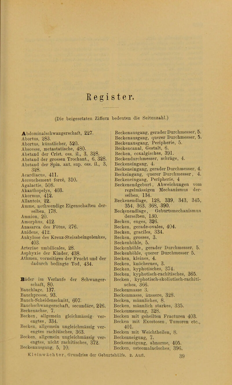 Register. (Die beigesetzteu Ziffern bedeuten die Seitenzahl.) Abdominalschwangerschaft, 227. Abortus, 283. Abortus, künstlicher, 520. Abscesse, metastatische, 480. Abstand der Crist. oss. il., 3, 328. Abstand der grossen Trochant., 6, 328. Abstand der Spin. ant. sup. oss. il., 3, 328. Acardiacus, 411. Accouehement forc6, 310. Agalactie, 508. Akanthopelys, 403. Akormus, 412. Allantois, 22. Amme, nothwendige Eigenschaften der- selben, 178. Amnion, 20. Amorphus, 412. Anasarca des Fötus, 276. Anideus, 412. Ankylose des Kreuz-Steissbeingelenkes, 403. Arteriae umbilicales, 28. Asphyxie der Kindei’, 438. Athmen, vorzeitiges der Frucht und der dadurch bedingte Tod, 434. Bäder im Verlaufe der Schwanger- schaft, 80. Bauchlage, 137- Eauchpresse, 93. Bauch-Scheidenschnitt, 607. Bauchschwangerschaft, secundäre, 226. Beckenachse, 7. Becken, allgemein gleichmässig ver- engtes, 334. Becken, allgemein ungleichmässig ver- engtes rachitisches, 363. Becken, allgemein ungleichmässig ver- engtes, nicht rachitisches, 372. Beckenausgang, 5, 10. Beckenausgang, gerader Durchmesser, 5. Beckenausgang, querer Durchmesser, 5. Beckenausgang, Peripherie, 5. Beckencanal, Gestalt, 6. Becken, coxalgisches, 391. Beckendurchmesser, schräge, 4. Beckeneingang, 4. Beckeneingang, gerader Durchmesser, 4. Beckeingang, querer Durchmesser, 4. Beckeneingang, Peripherie, 4 Beckenendgeburt, Abweichungen vom regelmässigen Mechanismus der- selben, 134. Beckenendlage, 128, 339, 343, 345, 354, 363, 368, 390. Beckenendlage, Geburtsmechanismus derselben, 130. Becken, enges, 326. Becken, gerade-ovales, 404. Becken, graciles, 334. Becken, grosses, 3. Beckenhöhle, 5. Beckenhöhle, gerader Durchmesser. 5. Beckenhöhle, querer Durchmesser 5. Becken, kleines, 4. Becken, knöchernes, 3. Becken, kyphotisches, 374. Becken, kyphotisch-rachitisches, 365. Becken, kyphotisch-skoliotisch-rachiti- sches, 366. Beckenmasse 3. Beckenmasse, äussere, 328. Becken, männliches, 8. Becken, männlich starkes, 335. Beckenmessung, 328. Becken mit geheilten Fracturen 403. Becken mit Exostosen, Tumoren etc., 401. Becken mit Weichtheilen, 8. Beckenneigung, 7. Beckenneigung, abnorme, 405. Becken, osteomalacisclies, 396. 39 Kleinwächter, Grundriss der Geburtshülfe. 2. Aufl.