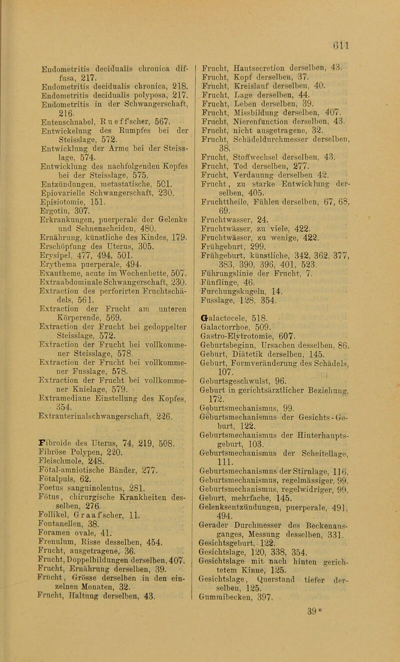 Gll Endometritis decidualis chronica dif- fusa, 217. Endometritis decidualis chronica, 218. Endometritis decidualis polyposa, 217. Endometritis in der Schwangerschaft, 216- Entenschnabel, Rueffscher, 567. Entwickelung des Rumpfes bei der Steisslage, 572- Entwicklung der Arme bei der Steiss- lage, 574- Entwicklung des nachfolgenden Kopfes bei der Steisslage, 575. Entzündungen, metastatische, 501. Epiovarielle Schwangerschaft, 230. Episiotomie, 151. Ergotiu, 307. Erkrankungen, puerperale der Gelenke und Sehnenscheiden, 480. Ernährung, künstliche des Kindes, 179. Erschöpfung des Uterus, 305. Erysipel. 477, 494, 501. Erythema puerperale, 494. Exantheme, acute im Wochenbette, 507. Extraabdominale Schwangerschaft, 230. Extraction des perforirten Fruchtschä- dels, 561. Extraction der Frucht am unteren Körperende, 569. Extraction der Frucht bei gedoppelter Steisslage, 572. Extraction der Frucht bei vollkomme- ner Steisslage, 578. Extraction der Frucht bei vollkomme- ner Fusslage, 578. Extraction der Frucht bei vollkomme- ner Knielage, 579. Extramediane Einstellung des Kopfes, 354. Extrauterinalschwangerscliaft, 226. Fibroide des Uterus, 74, 219, 508. Fibröse Polypen, 220. Fleischmole, 248. Fötal-amniotische Bänder, 277. Fötalpuls, 62. Foetus sanguinolentus, 281. Fötus, chirurgische Krankheiten des- selben, 276- Follikel, Graafscher, 11. Fontanellen, 38. Foramen ovale, 41. Frenulum, Risse desselben, 454. Frucht, ausgetragene, 36. Frucht, Doppelbildungen derselben, 407. Fracht, Ernährung derselben, 39. Fracht, Grösse derselben in den ein- zelnen Monaten, 32. Fracht, Haltung derselben, 43. Frucht, Hautsecretion derselben, 43. Fracht, Kopf derselben, 37. Frucht, Kreislauf derselben, 40. Frucht, Lage derselben, 44. Frucht, Leben derselben, 39. Frucht, Missbildung derselben, 407. Frucht, Nierenfnnction derselben, 43. Frucht, nicht ausgetragene, 32. Frucht, Schädeldurchmesser derselben, 38. Frucht, Stoffwechsel derselben, 43. Frucht, Tod derselben, 277. Frucht, Verdauung derselben 42. Frucht, zu starke Entwicklung der- selben, 405. Fruchttheile, Fühlen derselben, 67, 68, 69. Fruchtwasser, 24. Fruchtwasser, zu viele, 422. Fruchtwasser, zu wenige, 422. Frühgeburt, 299. Frühgeburt, künstliche, 342, 362. 377, 383, 390, 396, 401, 523. Fiihrangslinie der Frucht, 7. Fünflinge, 46. Furchungskugeln, 14. Fusslage, 128, 354. Galactocele, 518. Galactorrhoe, 509. Gastro-Elytrotomie, 607- Geburtsbeginn, Ursachen desselben, 86. Geburt, Diätetik derselben, 145. Geburt, Formveränderung des Schädels, 107. Gelmrtsgeschwillst, 96. Geburt in gerichtsärztlicher Beziehung, 172. Geburtsmechanismus, 99. Geburtsmechanismus der Gesichts - Ge- burt, 122. Geburtsmechanismus der Hinterhaupts- geburt, 103. Geburtsmechanismus der Scheitellage, 111. Geburtsmechanismns der Stirnlage, 1 ] tj. Geburtsmechauismus, regelmässiger, 99. Geburtsmeclxauismus, regelwidriger, 99. Geburt, mehrfache, 145. Gelenksentzünduugen, puerperale, 491 494. Gerader Durchmesser des Beckenaus- ganges, Messung desselben, 331. Gesichtsgeburt, 122. Gesichtslage, 120, 338, 354. Gesichtslage mit. nach hinten gerich- tetem Kinne, 125. Gesichtslage, Querstand tiefer der- selben, 125. Gnmiuibecken, 397. 39 *