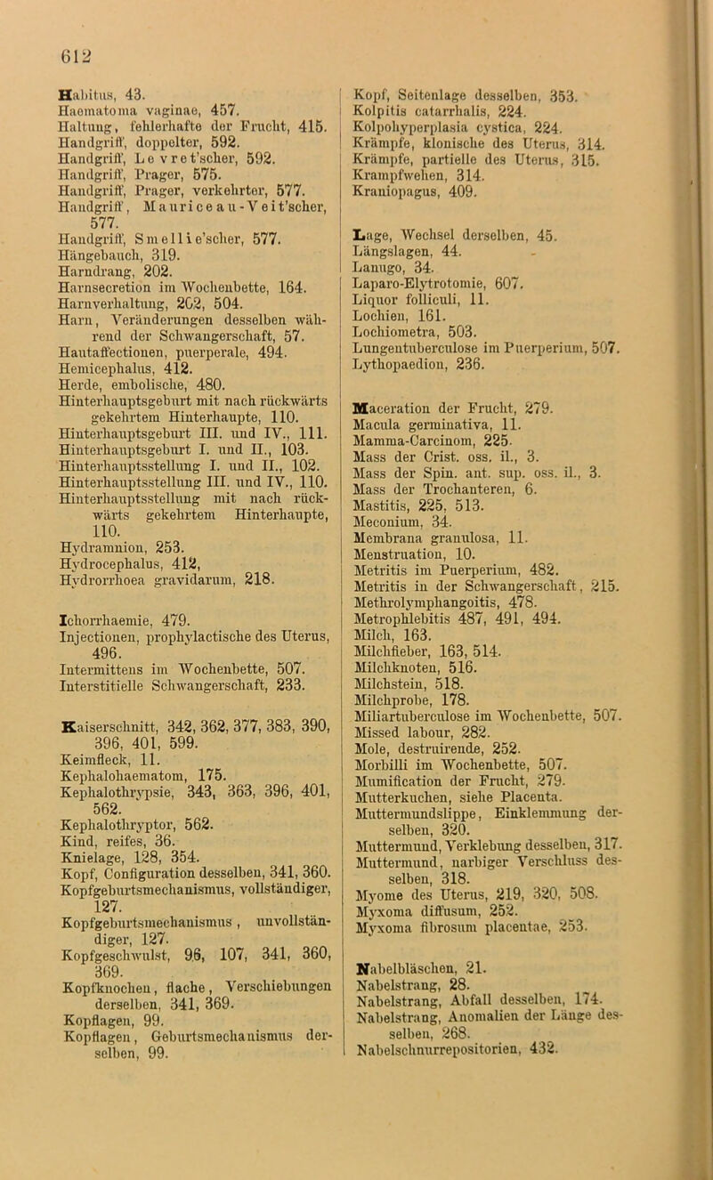 Habitus, 43. Haematoma vaginae, 457. Haltung, fehlerhafte (lor Frucht, 415. Handgriff, doppelter, 592. Handgriff, L e v r e t’sclxer, 592. Handgriff, Prager, 575. Handgriff, Prager, verkehrter, 577. Handgriff, Mauriceau-Veit’scher, 577. Handgriff, S m e 11 i e’sclier, 577. Hängebauch, 319. Harndrang, 202. Harnsecretion im Wochenbette, 164. Harnverhaltung, 202, 504. Harn, Veränderungen desselben wäh- rend der Schwangerschaft, 57. Hautaffectionen, puerperale, 494. Hemicephalus, 412. Herde, embolisclie, 480. Hinterhauptsgeburt mit nach rückwärts gekehrtem Hinterhaupte, 110. Hinterhauptsgeburt III. und IV., 111. Hinterhauptsgeburt I. und II., 103. Hinterhauptsstellung I. und II., 102. Hinterhauptsstellung III. und IV., 110. Hinterhauptsstellung mit nach rück- wärts gekehrtem Hinterhaupte, 110. Hydramnion, 253. Hydrocephalus, 412, Hvdrorrhoea gravidarum, 218. Ichorrhaemie, 479. Injectionen, prophylactische des Uterus, 496. Intermittens im Wochenbette, 507. Interstitielle Schwangerschaft, 233. Kaiserschnitt, 342, 362, 377, 383, 390, 396, 401, 599. Keimfleck, 11. Kephalohaematom, 175. Kephalotlirypsie, 343, 363, 396, 401, 562. Kephalothryptor, 562. Kind, reifes, 36. Knielage, 128, 354. Kopf, Configuration desselben, 341, 360. Kopfgeburtsmechanismus, vollständiger, 127. Kopfgeburtsmechanismus , unvollstän- diger, 127. Kopfgeschwulst, 9.6, 107, 341, 360, 369. Kopfknochen, flache , Verschiebungen derselben, 341, 369. Kopflagen, 99. Kopflagen, Geburtsmechanisnius der- selben, 99. Kopf, Seitenlage desselben, 353. Kolpitis catarrhalis, 224. Kolpohyperplasia cystica, 224. Krämpfe, klonische des Uterus, 314. Krämpfe, partielle des Uterus, 315. Krampfwehen, 314. Kraniopagus, 409. Lage, Wechsel derselben, 45. Längslagen, 44. Lanugo, 34. Laparo-Elytrotomie, 607. Liquor folliculi, 11. Lochien, 161. Locliiometra, 503. Lungentuberculose im Puerperium, 507. Lythopaedion, 236. Maceration der Frucht, 279. Macula germiuativa, 11. Mamma-Carcinom, 225- Mass der Crist. oss. il., 3. Mass der Spin. ant. sup. oss. il., 3. Mass der Trochanteren, 6. Mastitis, 225, 513. Meconium, 34. Membrana granulosa, 11. Menstruation, 10. Metritis im Puerperium, 482. Metritis in der Schwangerschaft, 215. Methrolymphangoitis, 478. Metrophlebitis 487, 491, 494. Milch, 163. Milchfieber, 163, 514. Milchknoten, 516. Milchstein, 518. Milchprobe, 178. Miliartuberculose im Wochenbette, 507. Missed labour, 282. Mole, destruirende, 252. Morbilli im Wochenbette, 507. Mumification der Frucht, 279. Mutterkuchen, siehe Placenta. Muttermundslippe, Einklemmung der- selben, 320. Muttermund, Verklebung desselben, 317. Muttermund, narbiger Verschluss des- selben, 318. Myome des Uterus, 219, 320, 508. Myxoma diffusum, 252. Myxoma fibrosum placentae, 253. Nabelbläschen, 21. Nabelstrang, 28. Nabelstrang, Abfall desselben, 174. Nabelstrang, Anomalien der Länge des- selben, 268. Nabelschnurrepositorien, 432.