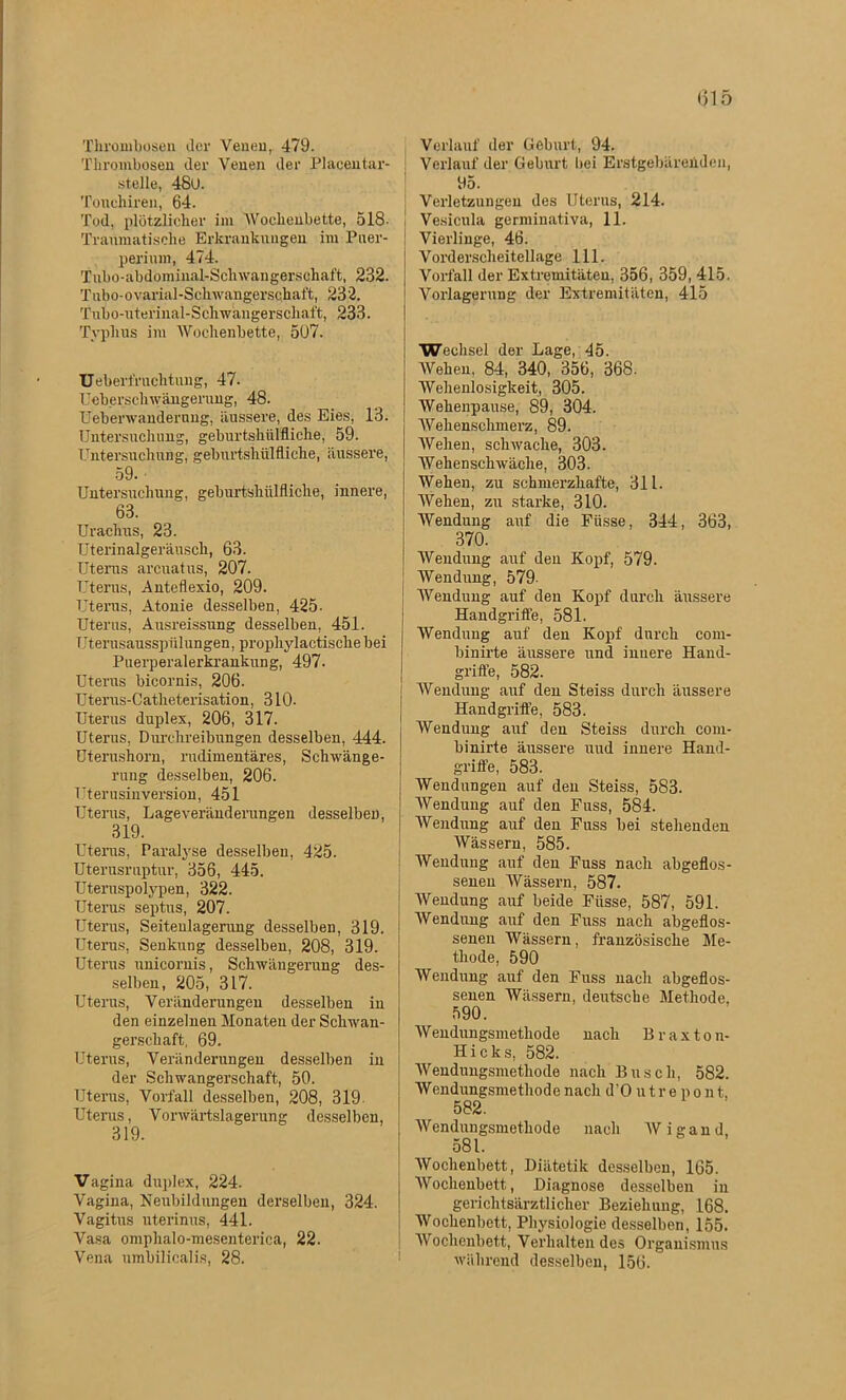 (315 Thrombosen der Venen, 479. Thrombosen der Venen der Placentar- stelle, 480. Touehiren, 64. Tod, plötzlicher im Wochenbette, 518- Tranmatische Erkrankungen im Puer- perium, 474. Tubo-abdöminal-Schwangersohaft, 232. Tubo-ovarial-Schwangerschaft, 232. Tiibo-uterinal-Schwängerschaft, 233. Typhus im Wochenbette, 507. UeberiVuchtung, 47. Ueberschwängerung, 48. Uebenvandernng, äussere, des Eies, 13. Untersuchung, geburtshülfliche, 59. Untersuchung, geburtshülfliche, äussere, 59. Untersuchung, geburtshülfliche, innere, 63. Urachus, 23. Uterinalgeräusch, 63. Uterus areuatus, 207. Uterus, Anteflexio, 209. Uterus, Atonie desselben, 425- Uterus, Ausreissung desselben, 451. Uterusausspülungen, prophylactiscliebei Puerperalerkrankung, 497. Uterus bicornis, 206. Uterus-Catheterisation, 310- Uterus duplex, 206, 317. Uterus, Durchreibungen desselben, 444. Uterushorn, rudimentäres, Schwänge- rung desselben, 206. Uterusinversion, 451 Uterus, Lageveränderungen desselben, 319. Uterus, Paralyse desselben, 425. Uterusruptur, 356, 445. Uteruspolypen, 322. Uterus septus, 207. Uterus, Seiteulagerung desselben, 319. Uterus, Senkung desselben, 208, 319. Uterus unicornis, Schwängerung des- selben, 205, 317. Uterus, Veränderungen desselben in den einzelnen Monaten der Schwan- gerschaft, 69. Uterus, Veränderungen desselben in der Schwangerschaft, 50. Uterus, Vorfall desselben, 208, 319 Uterus, Vorwärtslagerung desselben, 319. Vagina duplex, 224. Vagina, Neubildungen derselben, 324. Vagitus uterinus, 441. Vasa omphalo-mesenterica, 22. Vena umbilicalis, 28. Verlauf der Geburt, 94. Verlauf der Geburt bei Erstgebärenden, 95. } Verletzungen des Uterus, 214. Vesicnla germinativa, 11. Vierlinge, 46. Vorderscheitellage 111. Vorfall der Extremitäten, 356, 359, 415. Vorlagerung der Extremitäten, 415 Wechsel der Lage, 45. Wehen, 84, 340, 356, 368. Wehenlosigkeit, 305. Wehenpause, 89, 304. Wehenschmei’z, 89. Wehen, schwache, 303. Wehenschwäche, 303. Wehen, zu schmerzhafte, 311. Wehen, zu starke, 310. Wendung auf die Fiisse, 344, 363, 370. Wendung auf den Kopf, 579. Wendung, 579- Wendung auf den Kopf durch äussere Handgrifte, 581. Wendung auf den Kopf durch com- binirte äussere und innere Hand- griffe, 582. Wendung auf den Steiss durch äussere Handgriffe, 583. Wendung auf den Steiss durch com- binirte äussere uud innere Hand- griffe, 583. Wendungen auf den Steiss, 583. Wendung auf den Fuss, 584. Wendung auf den Fuss bei stehenden Wässern, 585. Wendung auf den Fuss nach abgeflos- senen Wässern, 587. Wendung auf beide Fiisse, 587, 591. Wendung auf den Fuss nach abgeflos- senen Wässern, französische Me- thode, 590 Wendung auf den Fuss nach abgeflos- senen Wässern, deutsche Methode, 590. W endungsmethode nach B r a x t o n- Hicks, 582. Wendungsmethode nach Busch, 582. Wendungsmethode nach d'O u t r e p o n t, 582. Wendungsmethode nach AVigand, 081. AVochenbett, Diätetik desselben, 165. AVochenbett, Diagnose desselben in gerichtsärztlicher Beziehung, 168. Wochenbett, Physiologie desselben, 155. AVochenbett, Verhaltendes Organismus während desselben, 156.