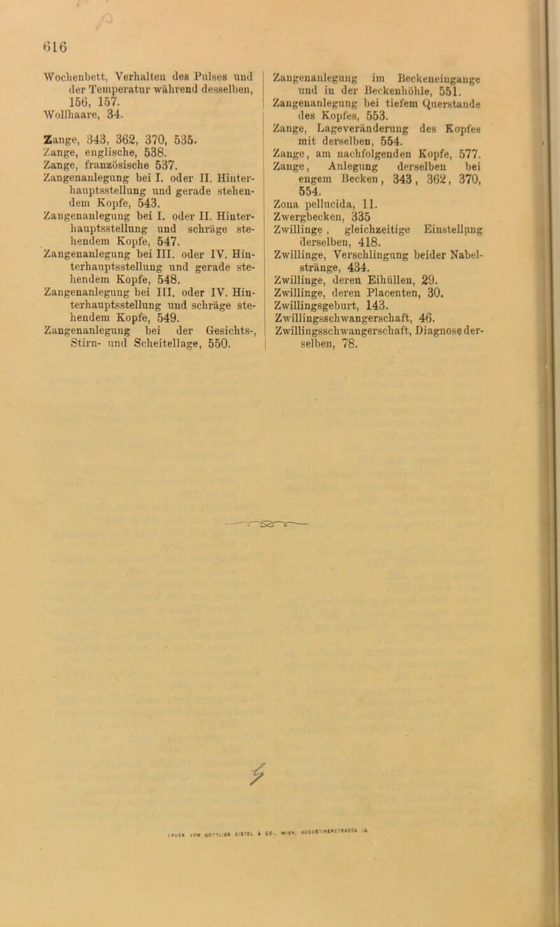 Wochenbett, Verhalten des Pulses und der Temperatur während desselben, 156, 157. Wollhaare, 34. Zange, 343, 362, 370, 535. Zange, englische, 538. Zange, französische 537. Zangenanlegung bei I. oder II. Hinter- hauptsstellung und gerade stehen- | dem Kopfe, 543. Zangenanlegung bei I. oder II. Hinter- hauptsstellung und schräge ste- hendem Kopfe, 547. Zangenanlegung bei III. oder IV. Hin- terhauptsstellung und gerade ste- hendem Kopfe, 548. Zangenanlegung bei III. oder IV. Hin- terhauptsstellung und schräge ste- hendem Kopfe, 549. Zangenanlegung bei der Gesichts-, Stirn- und Scheitellage, 550. Zaugenanlegung im Beckeneiugange und in der Beckenhöhle, 551. Zaugenanlegung bei tiefem Querstande des Kopfes, 553. Zange, Lageveränderung des Kopfes mit derselben, 554. Zange, am nachfolgenden Kopfe, 577. Zange, Anlegung derselben bei engem Becken, 343 , 362, 370, 554, Zona pellucida, 11. Zwergbecken, 335 Zwillinge , gleichzeitige Einstellung derselben, 418. Zwillinge, Verschlingung beider Nabel- stränge, 434. Zwillinge, deren Eihüllen, 29. Zwillinge, deren Placenten, 30. Zwillingsgeburt, 143. Zwillingsschwangerschaft, 46. Zwillingsschwangei’schaft, Diagnose der- selben, 78. ; S3 r . rn «in, AUCVfilINIIUIMSSl <3. druck ion comitB ctsui a cp., wh«, »v*v»