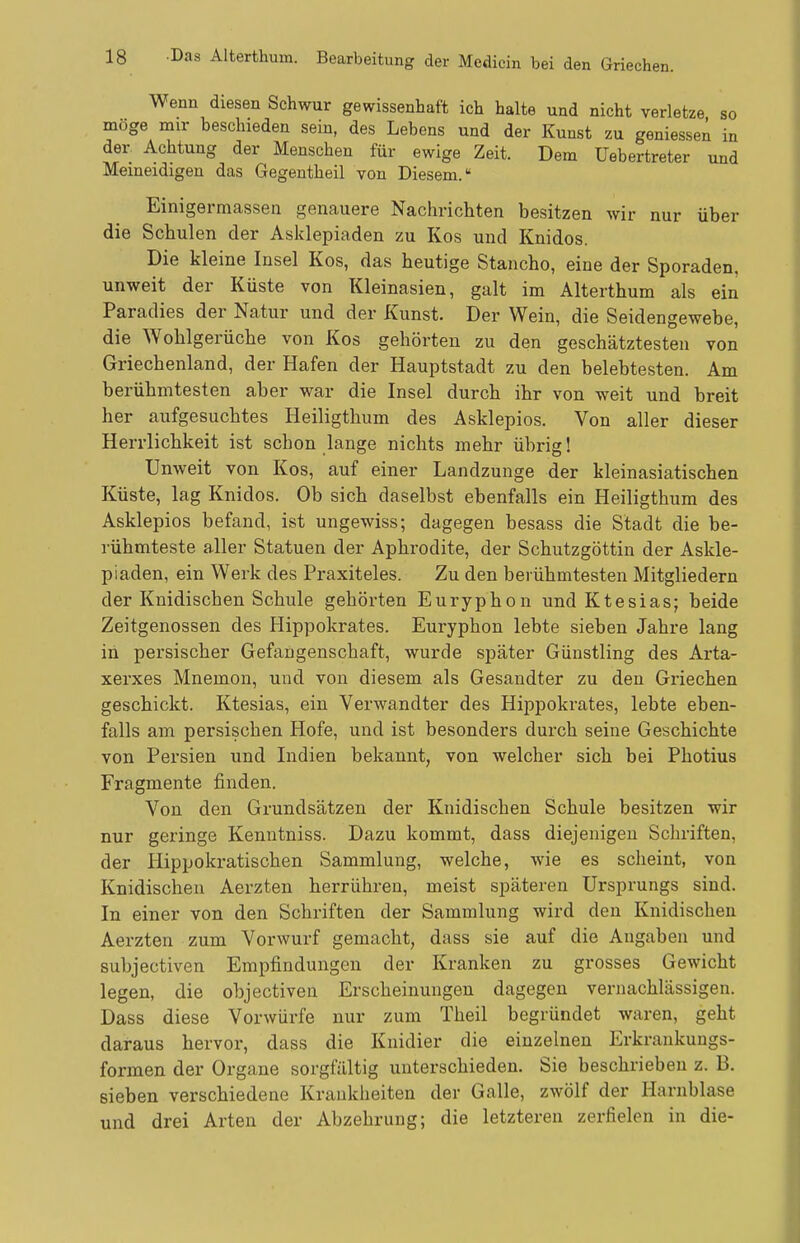 Wenn diesen Schwur gewissenhaft ich halte und nicht verletze so möge mir beschieden sein, des Lebens und der Kunst zu gemessen in der Achtung der Menschen für ewige Zeit. Dem üebertreter und Meineidigen das Gegentheil von Diesem. Einigermassen genauere Nachrichten besitzen wir nur über die Schulen der Asklepiaden zu Kos und Knidos. Die kleine Insel Kos, das heutige Stancho, eine der Sporaden, unweit der Küste von Kleinasien, galt im Alterthum als ein Paradies der Natur und der Kunst. Der Wein, die Seidengewebe, die AVohlgerüche von Kos gehörten zu den geschätztesten von Griechenland, der Hafen der Hauptstadt zu den belebtesten. Am berühmtesten aber war die Insel durch ihr von weit und breit her aufgesuchtes Heiligthum des Asklepios. Von aller dieser Herrlichkeit ist schon lange nichts mehr übrig! Unweit von Kos, auf einer Landzunge der kleinasiatischen Küste, lag Knidos. Ob sich daselbst ebenfalls ein Heiligthum des Asklepios befand, ist ungewiss; dagegen besass die Stadt die be- rühmteste aller Statuen der Aphrodite, der Schutzgöttin der Askle- piaden, ein Werk des Praxiteles. Zu den bei ühmtesten Mitgliedern der Knidischen Schule gehörten Euryphon und Ktesias; beide Zeitgenossen des Hippokrates. Euryphon lebte sieben Jahre lang in persischer Gefangenschaft, wurde später Günstling des Ai'ta- xerxes Mnemon, und von diesem als Gesandter zu den Griechen geschickt. Ktesias, ein Verwandter des Hippokrates, lebte eben- falls am persischen Hofe, und ist besonders durch seine Geschichte von Persien und Indien bekannt, von welcher sich bei Photius Fragmente finden. Von den Grundsätzen der Knidischen Schule besitzen wir nur geringe Kenntniss. Dazu kommt, dass diejenigen Schriften, der Hippokratischen Sammlung, welche, wie es scheint, von Knidischen Aerzten herrühren, meist späteren Ursprungs sind. In einer von den Schriften der Sammlung wird den Knidischen Aerzten zum Vorwurf gemacht, dass sie auf die Angaben und subjectiven Empfindungen der Kranken zu grosses Gewicht legen, die objectiven Erscheinungen dagegen vernachlässigen. Dass diese Vorwürfe nur zum Theil begründet waren, geht daraus hervor, dass die Knidier die einzelnen Erkrankungs- formen der Organe sorgfältig unterschieden. Sie beschrieben z. B. sieben verschiedene Krankheiten der Galle, zwölf der Harnblase und drei Arten der Abzehrung; die letzteren zerfielen in die-