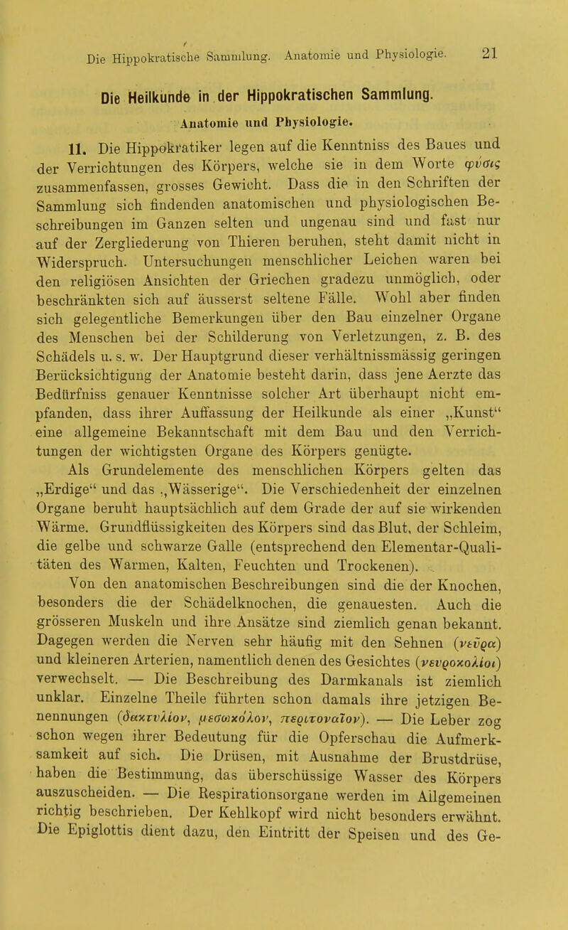 Die Heilkunde in der Hippokratischen Sammlung. Anatomie und Physiologie. 11. Die Hippoki'atiker legen auf die Kenntniss des Baues und der Verrichtungen des Körpers, welche sie in dem Worte ^)V(Si<; zusammenfassen, grosses Gewicht. Dass die in den Schriften der Sammlung sich findenden anatomischen und physiologischen Be- schreibungen im Ganzen selten und ungenau sind und fast nur auf der Zergliederung von Thieren beruhen, steht damit nicht in Widerspruch. Untersuchungen menschlicher Leichen waren bei den religiösen Ansichten der Griechen gradezu unmöglich, oder beschränkten sich auf äusserst seltene Fälle. Wohl aber finden sich gelegentliche Bemerkungen über den Bau einzelner Organe des Menschen bei der Schilderung von Verletzungen, z. B. des Schädels u. s. w. Der Hauptgrund dieser verhältnissmässig geringen Berücksichtigung der Anatomie besteht darin, dass jene Aerzte das Bedürfniss genauer Kenntnisse solcher Art überhaupt nicht em- pfanden, dass ihrer Auffassung der Heilkunde als einer „Kunst eine allgemeine Bekanntschaft mit dem Bau und den Verrich- tungen der wichtigsten Organe des Körpers genügte. Als Grundelemente des menschlichen Körpers gelten das „Erdige und das ,,Wässerige. Die Verschiedenheit der einzelnen Organe beruht hauptsächlich auf dem Grade der auf sie wirkenden Wärme. Gruridflüssigkeiten des Körpers sind das Blut, der Schleim, die gelbe und schwarze Galle (entsprechend den Elementar-Quali- täten des Warmen, Kalten, Feuchten und Trockenen). Von den anatomischen Beschreibungen sind die der Knochen, besonders die der Schädelknochen, die genauesten. Auch die grösseren Muskeln und ihre Ansätze sind ziemlich genan bekannt. Dagegen werden die Nerven sehr häufig mit den Sehnen {vtvqa) und kleineren Arterien, namentlich denen des Gesichtes (vei'(>oxo/tot) verwechselt. — Die Beschreibung des Darmkanals ist ziemlich unklar. Einzelne Theile führten schon damals ihre jetzigen Be- nennungen {dav.tv'kiQV^ fJsGoixdXor, tisqltovoIov). — Die Leber zog schon wegen ihrer Bedeutung für die Opferschau die Aufmerk- samkeit auf sich. Die Drüsen, mit Ausnahme der Brustdrüse, haben die Bestimmung, das überschüssige Wasser des Körpers auszuscheiden. — Die ßespirationsorgane werden im Allgemeinen richtig beschrieben. Der Kehlkopf wird nicht besonders erwähnt. Die Epiglottis dient dazu, den Eintritt der Speisen und des Ge-