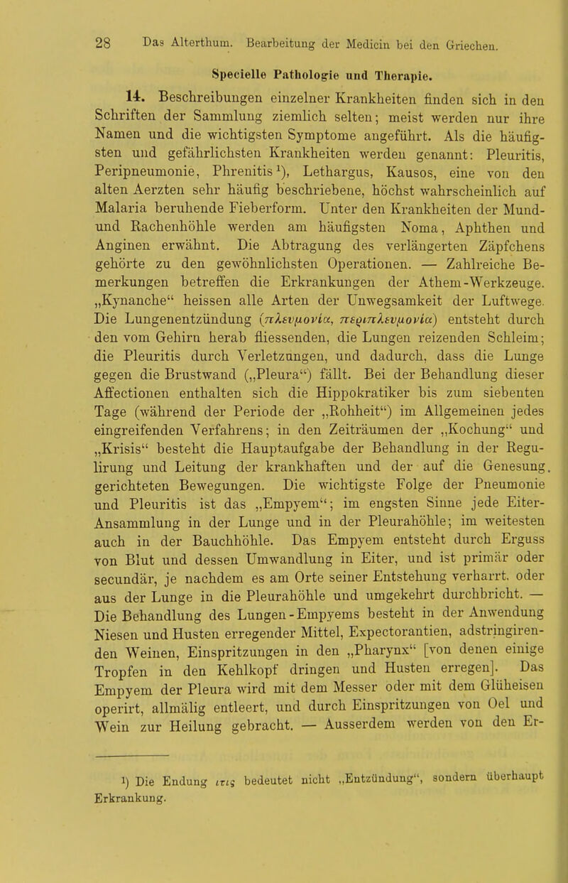 Specielle Pathologie und Therapie. 14. Beschreibungen einzelner Krankheiten finden sich in den Schriften der Sammlung ziemlich selten; meist werden nur ihre Namen und die wichtigsten Symptome angeführt. Als die häufig- sten und gefährlichsten Krankheiten werden genannt: Pleuritis, Peripneumonie, Phrenitis^), Lethargus, Kausos, eine von den alten Aerzten sehr häufig beschriebene, höchst wahrscheinlich auf Malaria beruhende Fieberform. Unter den Krankheiten der Mund- und Rachenhöhle werden am häufigsten Noma, Aphthen und Anginen erwähnt. Die Abtragung des verlängerten Zäpfchens gehörte zu den gewöhnlichsten Operationen. — Zahlreiche Be- merkungen betreffen die Erkrankungen der Athem-Werkzeuge. „Kynanche heissen alle Arten der Unwegsamkeit der Luftwege. Die Lungenentzündung (nXsvixovia, na^mltv^ovia) entsteht durch den vom Gehirn herab fliessenden, die Lungen reizenden Schleim; die Pleuritis durch Verletzungen, und dadurch, dass die Lunge gegen die Brustwand („Pleura) fällt. Bei der Behandlung dieser Affectionen enthalten sich die Hippokratiker bis zum siebenten Tage (während der Periode der „Rohheit) im Allgemeinen jedes eingreifenden Verfahrens; in den Zeiträumen der ,,Kochung und „Krisis besteht die Hauptaufgabe der Behandlung in der Regu- lirung und Leitung der krankhaften und der auf die Genesung gerichteten Bewegungen. Die wichtigste Folge der Pneumonie und Pleuritis ist das „Empyem; im engsten Sinne jede Eiter- Ansammlung in der Lunge und in der Pleurahöhle; im weitesten auch in der Bauchhöhle. Das Empyem entsteht durch Erguss von Blut und dessen Umwandlung in Eiter, und ist primär oder secundär, je nachdem es am Orte seiner Entstehung verharrt, oder aus der Lunge in die Pleurahöhle und umgekehrt durchbricht. — Die Behandlung des Lungen-Empyems besteht in der Anwendung Niesen und Husten erregender Mittel, Expectorantien, adstringiren- den Weinen, Einspritzungen in den „Pharynx [von denen einige Tropfen in den Kehlkopf dringen und Husten erregen]. Das Empyem der Pleura wird mit dem Messer oder mit dem Glüheisen operirt, allmälig entleert, und durch Einspritzungen von Oel und Wein zur Heilung gebracht. — Ausserdem werden von den Er- 1) Die Endung izn bedeutet nicht „Entzündung, sondern überhaupt Erkrankung.