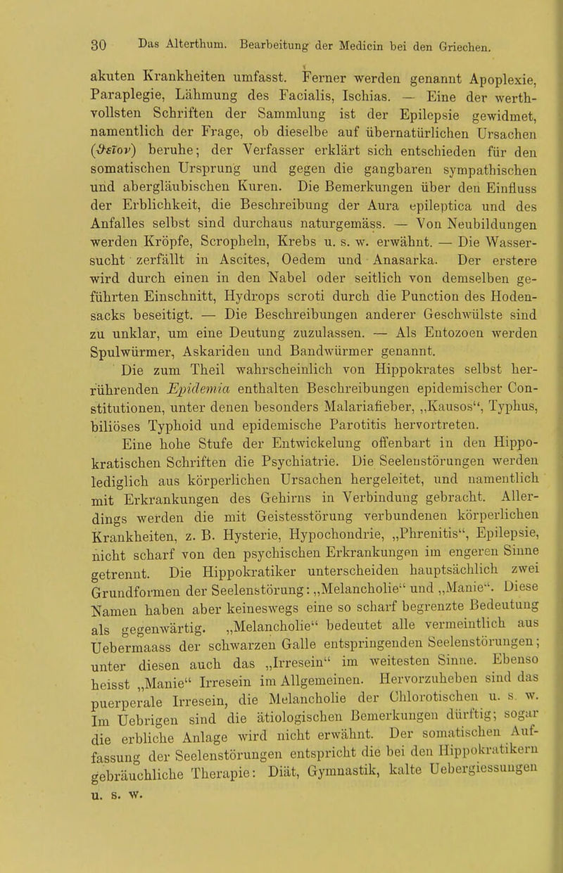 akuten Ki'ankheiten umfasst. Ferner werden genannt Apoplexie, Paraplegie, Lähmung des Facialis, Ischias. — Eine der werth- vollsten Schriften der Sammlung ist der Epilepsie gewidmet, namentlich der Frage, ob dieselbe auf übernatürlichen Ursachen (^sTov) beruhe; der Verfasser erklärt sich entschieden für den somatischen Ursprung und gegen die gangbaren sympathischen und abergläubischen Kuren. Die Bemerkungen über den Einüuss der Erblichkeit, die Beschreibung der Aura epileptica und des Anfalles selbst sind durchaus naturgemäss. — Von Neubildungen werden Kröpfe, Scropheln, Krebs u. s, w. erwähnt. — Die Wasser- sucht zerfällt in Ascites, Oedem und Anasarka. Der erstere wird durch einen in den Nabel oder seitlich von demselben ge- führten Einschnitt, Hydrops scroti durch die Function des Hoden- sacks beseitigt, — Die Beschreibungen anderer Geschwülste sind zu unklar, um eine Deutung zuzulassen. — Als Entozoen werden Spulwürmer, Askariden und BandAvürmer genannt. Die zum Theil wahrscheinlich von Hippokrates selbst hei-- rührenden Exjidemia enthalten Beschreibungen epidemischer Con- stitutionen, unter denen besonders Malariafieber, „Kausos, Typhus, biliöses Typhoid und epidemische Parotitis hervortreten. Eine hohe Stufe der Entwickelung offenbart in den Hippo- kratischen Schriften die Psychiatrie. Die Seelenstörungen werden lediglich aus körperlichen Ursachen hergeleitet, und namentlich mit Erkrankungen des Gehirns in Verbindung gebracht. Aller- dings werden die mit Geistesstörung verbundenen körperlichen Krankheiten, z. B. Hysterie, Hypochondrie, „Phrenitis, Epilepsie, nicht scharf von den psychischen Erkrankungen im engeren Sinne getrennt. Die Hippokratiker unterscheiden hauptsächlich zwei Grundformen der Seelenstörung: „Melancholie und „Manie'. Diese Namen haben aber keineswegs eine so scharf begrenzte Bedeutung als gegenwärtig. „Melancholie bedeutet alle vermeintlich aus Uebermaass der schwarzen Galle entspringenden Seeleustörungen; unter diesen auch das „Irresein im weitesten Sinne. Ebenso heisst „Manie Irresein im Allgemeinen. Hervorzuheben sind das puerperale Irresein, die Melancholie der Chlorotischen u. s. w. Im Uebrigen sind die ätiologischen Bemerkungen dürftig; sogar die erbliche Anlage wird nicht erwähnt. Der somatischen Auf- fassung der Seelenstörungen entspricht die bei den Hippokratikern gebräuchliche Therapie: Diät, Gymnastik, kalte Uebergiessungen u. s. w.