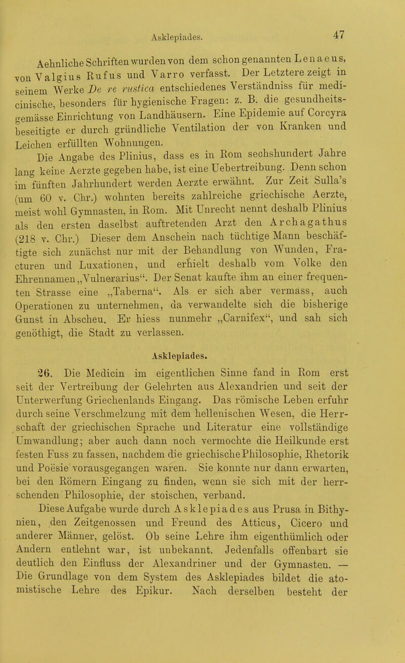 Asklepiades. Aehnliche Schriften wurden von dem schon genannten L e n a e u s, vonValgius Rufus und Varro verfasst. Der Letztere zeigt in seinem Werke De re rustica entschiedenes Verständniss für medi- cinische, besonders für hygienische Fragen: z. B. die gesundheits- gemässe Einrichtung von Landhäusern. Eine Epidemie auf Corcyra beseitigte er durch gründliche Ventilation der von Kranken und Leichen erfüllten Wohnungen. Die Angabe des Plinius, dass es in Rom sechshundert Jahre lang keine Aerzte gegeben habe, ist eine Uebertreibung. Denn schon im fünften Jahrhundert werden Aerzte erwähnt. Zur Zeit Sulla's (um 60 V. Chr.) wohnten bereits zahlreiche griechische Aerzte, meist wohl Gymnasten, in Rom. Mit Unrecht nennt deshalb Plinius als den ersten daselbst auftretenden Arzt den Archagathus (218 V. Chr.) Dieser dem Anschein nach tüchtige Mann beschäf- tigte sich zunächst nur mit der Behandlung von Wunden, Fra- cturen und Luxationen, und erhielt deshalb vom Volke den Ehrennamen „Vulnerarius. Der Senat kaufte ihm an einer frequen- ten Strasse eine „Taberna. Als er sich aber vermass, auch Operationen zu unternehmen, da verwandelte sich die bisherige Gunst in Abscheu. Er hiess nunmehr „Carnifex, und sah sich genöthigt, die Stadt zu verlassen. Asklepiades. 26. Die Medicin im eigentlichen Sinne fand in Rom erst seit der Vertreibung der Gelehrten aus Alexandrien und seit der Unterwerfung Griechenlands Eingang. Das römische Leben erfuhr durch seine Verschmelzung mit dem hellenischen Wesen, die Herr- schaft der gi-iechischen Sprache und Literatur eine vollständige Umwandlung; aber auch dann noch vermochte die Heilkunde erst festen Fuss zu fassen, nachdem die griechische Philosophie, Rhetorik und Poesie vorausgegangen waren. Sie konnte nur dann erwarten, bei den Römern Eingang zu finden, wenn sie sich mit der herr- schenden Philosophie, der stoischen, verband. Diese Aufgabe wurde durch Asklepiades aus Prusa in Bithy- nien, den Zeitgenossen und Freund des Atticus, Cicero und anderer Männer, gelöst. Ob seine Lehre ihm eigenthümlich oder Andern entlehnt war, ist unbekannt. Jedenfalls offenbart sie deutlich den Einfluss der Alexandriner und der Gymnasten. — Die Grundlage von dem System des Asklepiades bildet die ato- mistische Lehre des Epikur. Nach derselben besteht der