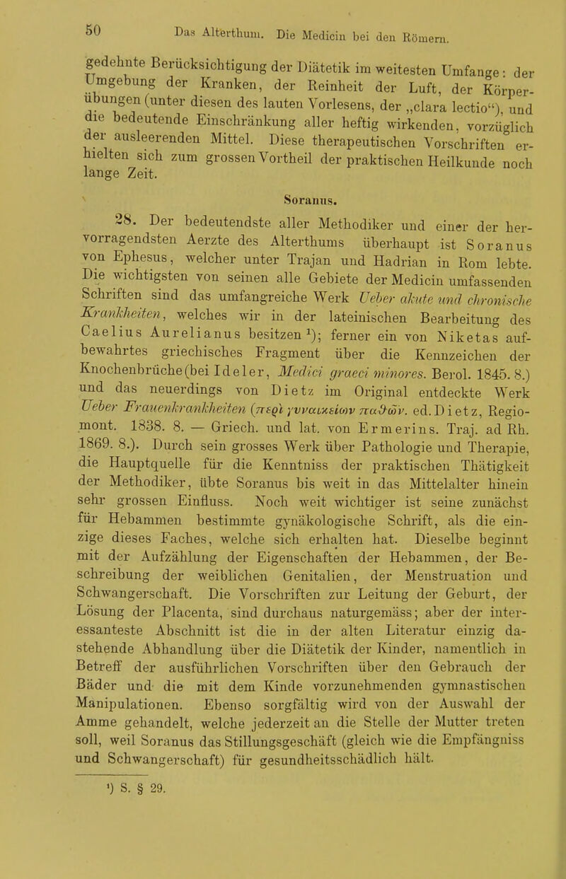 gedehnte Berücksichtigung der Diätetik im weitesten Umfange • der Umgebung der Kranken, der Reinheit der Luft, der Körper- ubungen (unter diesen des lauten Vorlesens, der „clara lectio) und die bedeutende Einschränkung aller heftig wirkenden, vorzüglich der ausleerenden Mittel. Diese therapeutischen Vorschriften er- hielten sich zum grossen Vortheü der praktischen Heilkunde noch lange Zeit. Soranus. 28. Der bedeutendste aller Methodiker und einer der her- vorragendsten Aerzte des Alterthums überhaupt ist Soranus von Ephesus, welcher unter Trajan und Hadrian in Rom lebte. Die wichtigsten von seinen alle Gebiete der Medicin umfassenden Schriften sind das umfangreiche Werk Ueber akute und chronisclie Krankheiten, welches wir in der lateinischen Bearbeitung des Caelius Aurelianus besitzen i); ferner ein von Niketas auf- bewahrtes griechisches Fragment über die Kennzeichen der Knochenbrüche (bei Ideler, Meäici graeci minores. Bei-ol. 1845.8.) und das neuerdings von Dietz im Original entdeckte Werk Ueler Frauenkrankheiten {ttsqI yvmi,xsio)v na&cöi'. ed.Dietz, Regio- mont. 1838. 8. — Griech. und lat. von Ermerins. Traj. ad Rh. 1869. 8.). Durch sein grosses Werk über Pathologie und Therapie, die Hauptquelle für die Kenntniss der praktischen Thätigkeit der Methodiker, übte Soranus bis weit in das Mittelalter hinein sehr grossen Einfluss. Noch weit wichtiger ist seine zunächst für Hebammen bestimmte gynäkologische Schrift, als die ein- zige dieses Faches, welche sich erhalten hat. Dieselbe beginnt mit der Aufzählung der Eigenschaften der Hebammen, der Be- schreibung der weiblichen Genitalien, der Menstruation und Schwangerschaft. Die Vorschriften zur Leitung der Geburt, der Lösung der Placenta, sind durchaus naturgemäss; aber der inter- essanteste Abschnitt ist die in der alten Literatur einzig da- stehende Abhandlung über die Diätetik der Kinder, namentlich in Betreff der ausführlichen Vorschriften über den Gebrauch der Bäder und- die mit dem Kinde vorzunehmenden gymnastischen Manipulationen. Ebenso sorgfältig wird von der Auswahl der Amme gehandelt, welche jederzeit an die Stelle der Mutter treten soll, weil Soranus das Stillungsgeschäft (gleich wie die Empfängniss und Schwangerschaft) für gesundheitsschädlich hält. ') S. § 29.