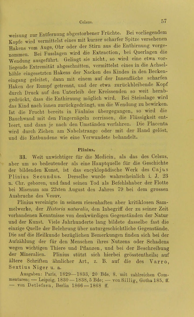 Weisung zur Entfernung abgestorbener Früchte. Bei vorliegendem Kopfe wird vermittelst eines mit kurzer scharfer Spitze versehenen Hakens vom Auge, Ohr oder der Stirn aus die Enthirnung vorge- nommen. Bei Fusslagen wird die Extraction, bei Querlagen die Wendung ausgeführt. Gelingt sie nicht, so wird eine etwa vor- liegende Extremität abgeschnitten, vermittelst eines in die Achsel- höhle eingesetzten Hakens der Nacken des Kindes in den Becken- eingang geleitet, dann mit einem auf der Innenfläche scharfen Haken der Rumpf getrennt, und der etwa zurückbleibende Kopf durch Druck auf den Unterleib der Kreissenden so weit herab- gedrückt, dass die Enthirnung möglich wird. Bei Steisslage wird das Kind nach innen zurückgedrängt, um die Wendung zu bewirken. Ist die Frucht bereits in Fäulniss übergegangen, so wird die Bauchwand mit den Fingernägeln zerrissen, die Flüssigkeit ent- leert, und dann je nach den Umständen verfahren. Die Placenta wird durch Ziehen am Nabelstrange oder mit der Hand gelöst, und die Entbundene wie eine Verwundete behandelt. Plinius. 33. Weit unwichtiger für die Medicin, als das des Celsus, aber um so bedeutender als eine Hauptquelle für die Geschichte der bildenden Kunst, ist das encyklopädische Werk des Ca jus Plinius Secundus. Derselbe wurde wahrscheinlich i. J. 23 n. Chr. geboren, und fand seinen Tod als Befehlshaber der Flotte bei Misenum am 22sten August des Jahres 79 bei dem grossen Ausbruche des Vesuv. Plinius vereinigte in seinem riesenhaften aber kritiklosen Sam- melwerke, der Historia naturalis, den Inbegriff der zu seiner Zeit vorhandenen Kenntnisse von denkwürdigen Gegenständen der Natur und der Kunst. Viele Jahrhunderte lang bildete dasselbe fast die einzige Quelle der Belehrung über naturgeschichtliche Gegenstände. Die auf die Heilkunde bezüglichen Bemerkungen finden sich bei der Aufzählung der für den Menschen ihres Nutzens oder Schadens wegen wichtigen Thiere und Pflanzen, und bei der Beschreibung der Mineralien. Plinius stützt sich hierbei grösstentheils) auf ältere Schriften ähnlicher Art, z. B. auf die des Varrö, Sextius Niger u. a. Ausgaben: Paris, 1829—1833, 20 Bde. 8. mit zahlreichen Com- mentaren; — Leipzig, 1830 — 1838, 5 Bde; — vonSillig, Gotha 185. ff. — von Detlefsen, Berlin 1866 — 1868 ff.