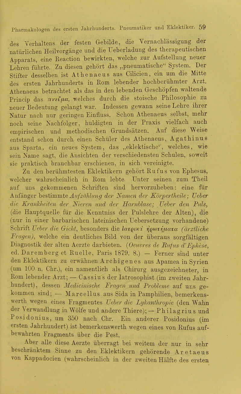 des Verhaltens der festen Gebilde, die Vernachlässigung der natürlichen Heilvorgänge und die Ueberladung des therapeutischen Apparats, eine Reaction bewirkten, welche zur Aufstellung neuer Lehren führte. Zu diesen gehört das „pneumatische System. Der Stifter desselben ist Athenaeus aus Cilicien, ein um die Mitte des ersten Jahrhunderts in Rom lebender hochberühmter Arzt. Athenaeus betrachtet als das in den lebenden Geschöpfen waltende Princip das nvsi/xa, welches durch die stoische Philosophie zu neuer Bedeutung gelangt war. Indessen gewann seine Lehre ihrer Natur nach nur geringen Einfluss. Schon Athenaeus selbst, mehr noch seine Nachfolger, huldigten in der Praxis vielfach auch empirischen und methodischen Grundsätzen. Auf diese Weise entstand schon durch einen Schüler des Athenaeus, Agathinus aus Sparta, ein neues System, das „eklektische'', welches, wie sein Name sagt, die Ansichten der verschiedensten Schulen, soweit sie praktisch brauchbar erschienen, in sich vereinigte. Zu den berühmtesten Eklektikern gehört Rufus von Ephesus, welcher wahrscheinlich in Rom lebte. Unter seinen zum Theil auf uns gekommenen Schriften sind hervorzuheben: eine für Anfänger he&timmte Außaldung der Namen der XörpertJieile; üeber die KranTiheiten der Nieren und der Harnblase; lieber den Puls, (die Hauptquelle für die Kenntniss der Pulslehre der Alten), die (nur in einer barbarischen lateinischen Uebersetzung vorhandene) Schrift üeber die Gicht, besonders die laxQL'KjL ^goni^/xccta (ärztliche Fragen), welche ein deutliches Bild von der überaus sorgfältigen Diagnostik der alten Aerzte darbieten, (Oeuvres de Rufus d'Eplwse, ed. Daremberg et Ruelle, Paris 1879. 8.) — Ferner sind unter den Eklektikern zu erwähnen Archigen es aus Apamea in Syrien (um 100 n. Chr.), ein namentlich als Chirurg ausgezeichneter, in Rom lebender Arzt; — Cassius der latrosophist (im zweiten Jahr- hundert), dessen Medicinische Fragen und Probleme auf uns ge- kommen sind; — Marcellus aus Sida in Pamphilien, bemerkens- werth wegen eines Fragmentes lieber die LyJcanthropie (den Wahn der Verwandlung in Wölfe und andere Thiere); — Philagrius und Posidonius, um 350 nach Chr. Ein anderer Posidonius (im ersten Jahrhundert) ist bemerkenswerth wegen eines von Rufus auf- bewahrten Fragments über die Pest. Aber alle diese Aerzte überragt bei weitem der nur in sehr beschränktem Sinne zu den Eklektikern gehörende Aretaeus von Kappadocien (wahrscheinlich in der zweiten Hälfte des ersten