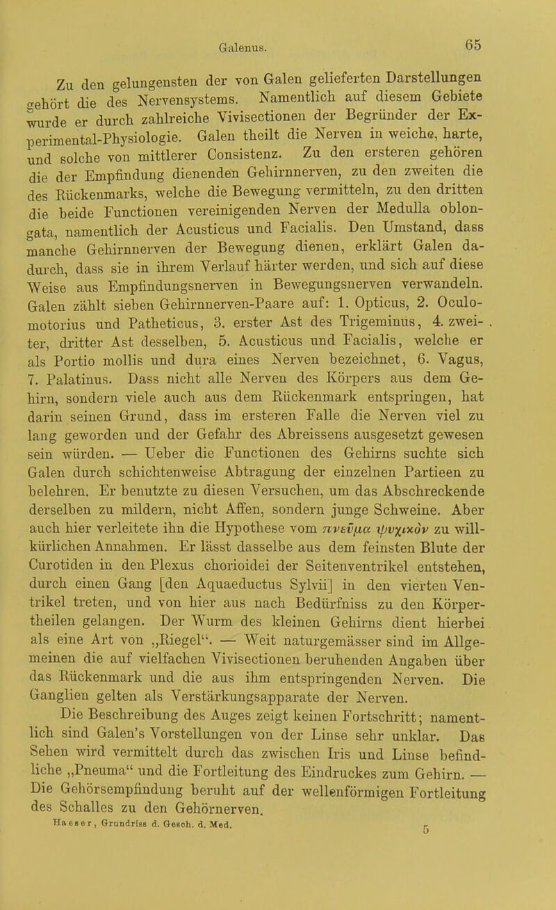 Zu den gelungensten der von Galen gelieferten Darstellungen trehört die des Nervensystems. Namentlich auf diesem Gebiete wde er durch zahlreiche Vivisectioneu der Begründer der Ex- perimental-Physiologie. Galen theilt die Nerven in weiche, harte, und solche von mittlerer Consistenz. Zu den ersteren gehören die der Empfindung dienenden Gehirnnerven, zu den zweiten die des Rückenmarks, welche die Bewegung- vermitteln, zu den dritten die beide Functionen vereinigenden Nerven der Medulla oblon- gata, namentlich der Acusticus und Facialis. Den Umstand, dass manche Gehirnnerven der Bewegung dienen, erklärt Galen da- durch, dass sie in ihrem Verlauf härter werden, und sich auf diese Weise aus Empfindungsnerven in Bewegungsnerven verwandeln. Galen zählt sieben Gehirnnerven-Paare auf: 1. Opticus, 2. Oculo- motorius und Patheticus, 3. erster Ast des Trigeminus, 4. zwei- ter, dritter Ast desselben, 5. Acusticus und Facialis, welche er als Portio mollis und dura eines Nerven bezeichnet, 6. Vagus, 7. Palatinus. Dass nicht alle Nerven des Körpers aus dem Ge- hirn, sondern viele auch aus dem Rückenmark entspringen, hat darin seinen Grund, dass im ersteren Falle die Nerven viel zu lang geworden und der Gefahr des Abreissens ausgesetzt gewesen sein würden. — Ueber die Functionen des Gehirns suchte sich Galen durch schichtenweise Abtragung der einzelnen Partieen zu belehren. Er benutzte zu diesen Versuchen, um das Abschreckende derselben zu mildern, nicht Affen, sondern junge Schweine. Aber auch hier verleitete ihn die Hypothese vom nvevfia rpv^iocdv zu will- kürlichen Annahmen. Er lässt dasselbe aus dem feinsten Blute der Curotiden in den Plexus chorioidei der Seitenventrikel entstehen, durch einen Gang [den Aquaeductus Sylvii] in den vierten Ven- trikel treten, und von hier aus nach Bedürfniss zu den Körper- theilen gelangen. Der Wurm des kleinen Gehirns dient hierbei als eine Art von „Riegel. — Weit naturgemässer sind im Allge- meinen die auf vielfachen Vivisectioneu beruhenden Angaben über das Rückenmark und die aus ihm entspringenden Nerven. Die Ganglien gelten als Verstärkungsapparate der Nerven. Die Beschreibung des Auges zeigt keinen Fortschritt; nament- lich sind Galen's Vorstellungen von der Linse sehr unklar. Das Sehen wird vermittelt durch das zwischen Iris und Linse befind- liche „Pneuma und die Fortleitung des Eindruckes zum Gehirn. — Die Gehörsempfindung beruht auf der wellenförmigen Fortleitung des Schalles zu den Gehörnerven, Haeser, Grundriss d. GoBoh. d. Med. r