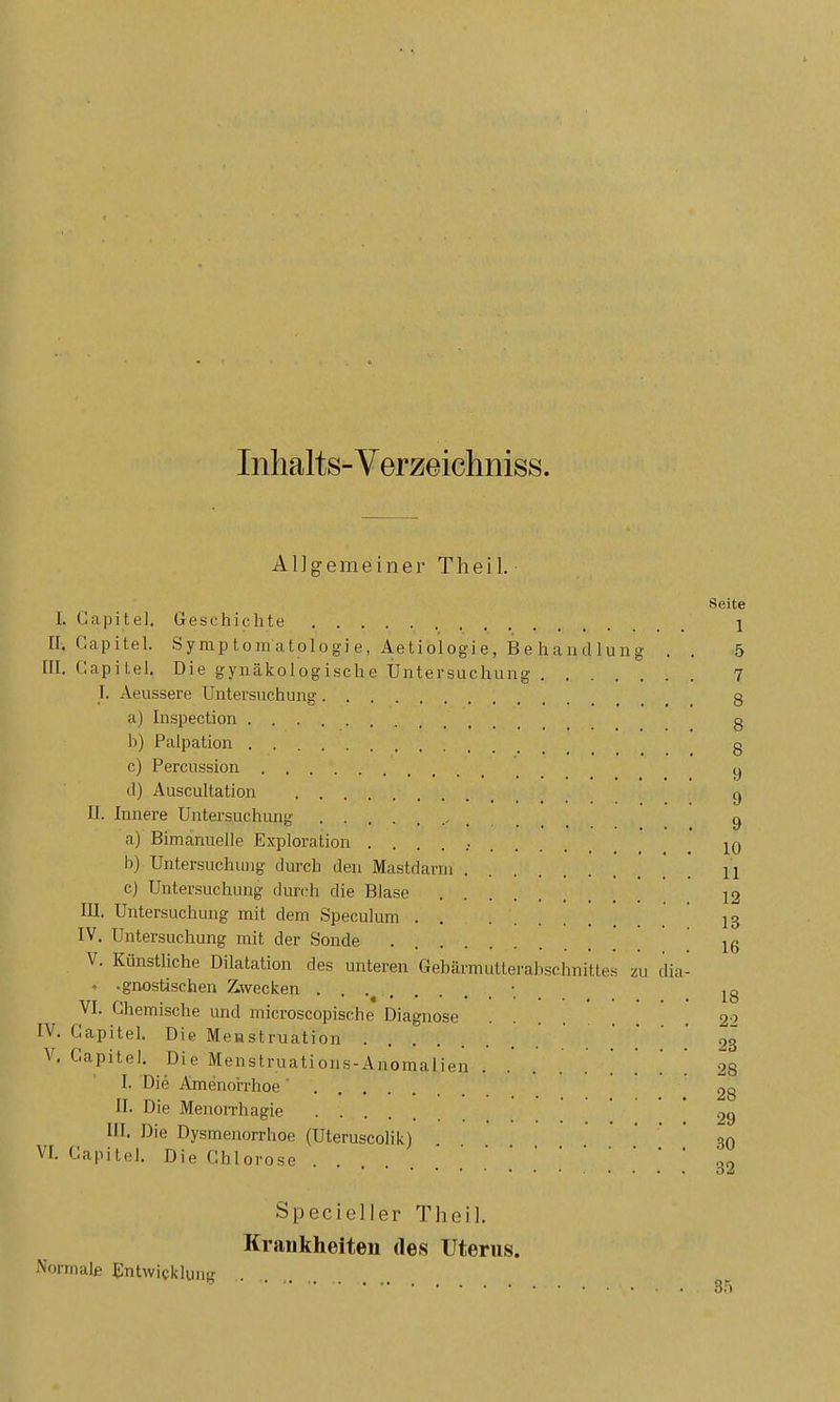 Inhalts-Verzeichniss. AlJgemeiner Theil. Se I. Gapitel. Geschichte II. Gapitel. Symptomatologie, Aetiologie, Behandlung . , III. Gapitel. Die gynäkologische Untersuchung I. Aeussere Untersuchung a) Inspection b) Palpation c) Percussion d) Auscultation II. Innere Untersuchung ....... a) Bimanuelle Exploration .......... b) Untersuchung durch den Mastdarm c) Untersuchung dun^h die Blase III. Untersuchung mit dem Speculum IV, Untersuchung mit der Sonde V. Künstliche Dilatation des unteren Gebärmutterabschnittes zu dia- - -gnostischen Zwecken VI. Ghemische und microscopische Diagnose IV. Gapitel. Die Menstruation V. Gapitel. Die Menstruations-Anomalien . . . . . . . . ' I. Die Amenorrhoe ' II. Die Menorrhagie III. Die Dysmenorrhoe (Uteruscolik) VI. Gapitel. Die Chlorose Specioller Theil. Krankheiten des Uterus. Normale Entwicklung .