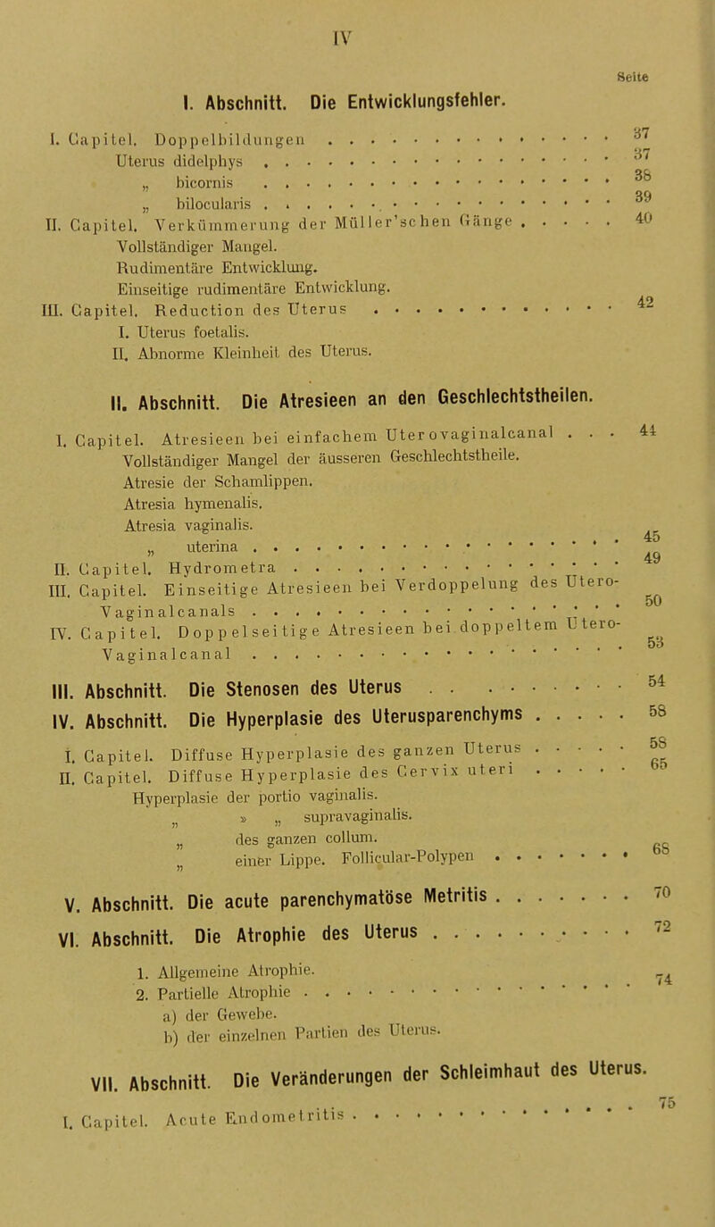 Seite I. Abschnitt. Die Entwicklungsfehler. 42 I. Gapitel. Doppelbildungen Uterus didelphys ,, bicornis • „ bilocularis II. Gapitel. Verkümmerung der Müller'schen Gänge 40 Vollständiger Maugel. Rudimentäre Entwicklung. Einseitige rudimentäre Entwicklung. III. Gapitel. Reduction des Uterus I. Uterus foetalis. II. Abnorme Kleinheit des Uterus. II. Abschnitt. Die Atresieen an den Geschlechtstheilen. I. Gapitel. Atresieen bei ei nfachem Uter ovaginalcanal ... 44 Vollständiger Mangel der äusseren Geschlechtstheile. Atresie der Schamlippen. Atresia hymenalis. Atresia vaginalis. „ uterina * ' II. Gapitel. Hydrometra m. Gapitel. Einseitige Atresieen bei Verdoppelung des Utero- Vaginalcanals t- ' IV. Gapitel. Doppelseitige Atresieen bei doppeltem Utero Vaginalcanal III. Abschnitt. Die Stenosen des Uterus 5* IV. Abschnitt. Die Hyperplasie des Uterusparenchyms 58 i. Gapitel. Diffuse Hyperplasie des ganzen Uterus 5S II. Gapitel. Diffuse Hyperplasie des Gervix uteri Hyperplasie der portio vaghialis. » „ supravaginalis. „ des ganzen coUuni. „ einer Lippe. Follicular-Polypen V. Abschnitt. Die acute parenchymatöse Metritis 70 VI. Abschnitt. Die Atrophie des Uterus • • • • ^- 1. Allgemeine Atrophie. 2. Partielle Atrophie a) der Gewebe. b) der einzelnen Parlien des ülerus. 45 49 50 5B VII. Abschnitt. Die Veränderungen der Schleimhaut des Uterus. 75