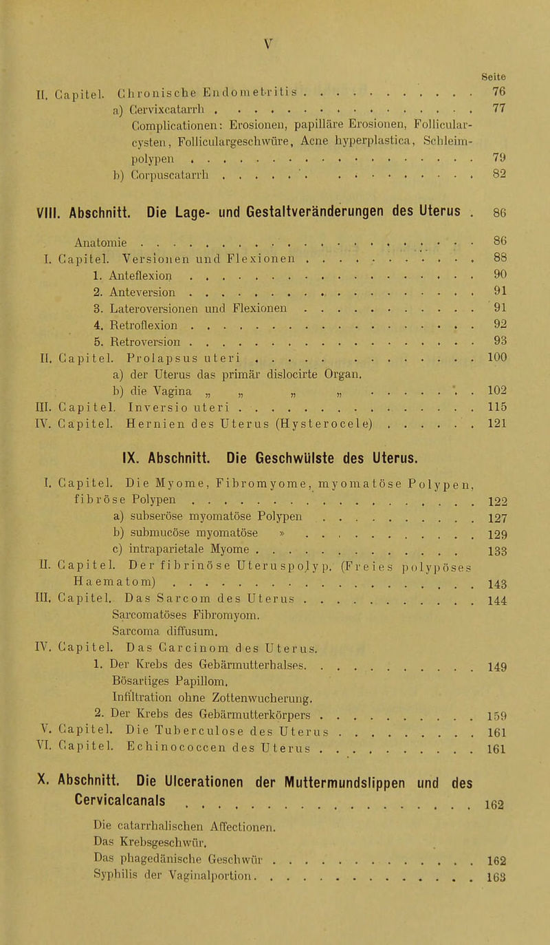 Seite II. Capitel. Cliionische Endometritis 76 a) Cervixcatarrli 77 Complicationen: Erosionen, papilläre Erosionen, Follicular- cysten, Folliculargeschwüre, Acne hyperplastica, Schleim- polypen 79 b) Corpuscatarrh '. 82 VIII. Abschnitt. Die Lage- und Gestaltveränderungen des Uterus . 86 Anatomie 86 I. Capitel. Versionen und Flexionen 88 1. Anteflexion 90 2. Anteversion 91 3. Lateroversionen und Flexionen '91 4. Retroflexion 92 5. Retroversion 93 II. Capitel. Prolapsus uteri 100 a) der Uterus das primär dislocirte Organ. b) die Vagina „ „ „ „ . 102 III. Capitel. Inversio uteri 115 IV. Capitel. Hernien des Uterus (Hysterocele) 121 IX. Abschnitt. Die Geschwülste des Uterus. I. Capitel. Die Myome, Fibromyome, myomatöse Polypen, fibröse Polypen 122 a) subseröse myomatöse Polypen 127 b) submucöse myomatöse » 129 c) intraparietale Myome 133 U. Capitel. D e r f i b r i nö s e U t er u sp ol y p. (Freies polypöses Haematom) 143 III. Capitel. Das Sarcom des Uterus 144 Sarcomatöses Fibromyom. Sarcoma diffusum. IV. Capitel. Das Carcinom des Uterus. 1. Der Krebs des Gebärmutterhalses 149 Bösartiges Papillom. Infiltration ohne Zottenwucherung. 2. Der Krebs des Gebärmutterkörpers 159 V. Capitel. Die Tuberculose des Uterus 161 VI. Capitel. Echinococcen des Uterus 161 X. Abschnitt. Die UIcerationen der Muttermundslippen und des Cervicalcanals 162 Die catarrhalischen Affectionen. Das Krebsgeschwür. Das phagedänische Geschwür 162 Syphilis der Vaginalportiou 163