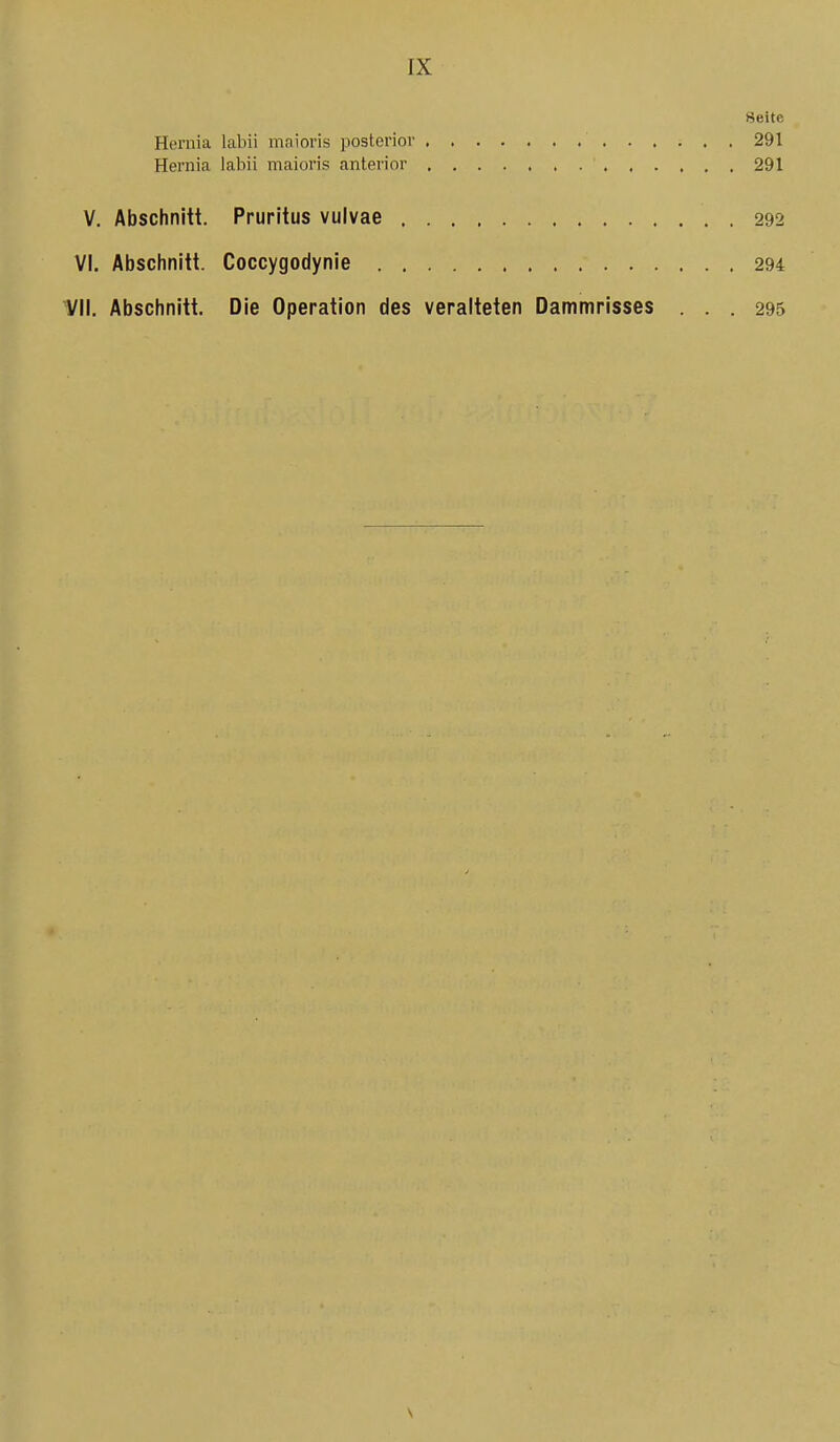 Seite Hernia labii maioris posterior 291 Hernia labii maioris anterior 291 V. Abschnitt. Pruritus vulvae 292 VI. Abschnitt. Coccygodynie 294 1/11. Abschnitt. Die Operation des veralteten Dammrisses ... 295 V