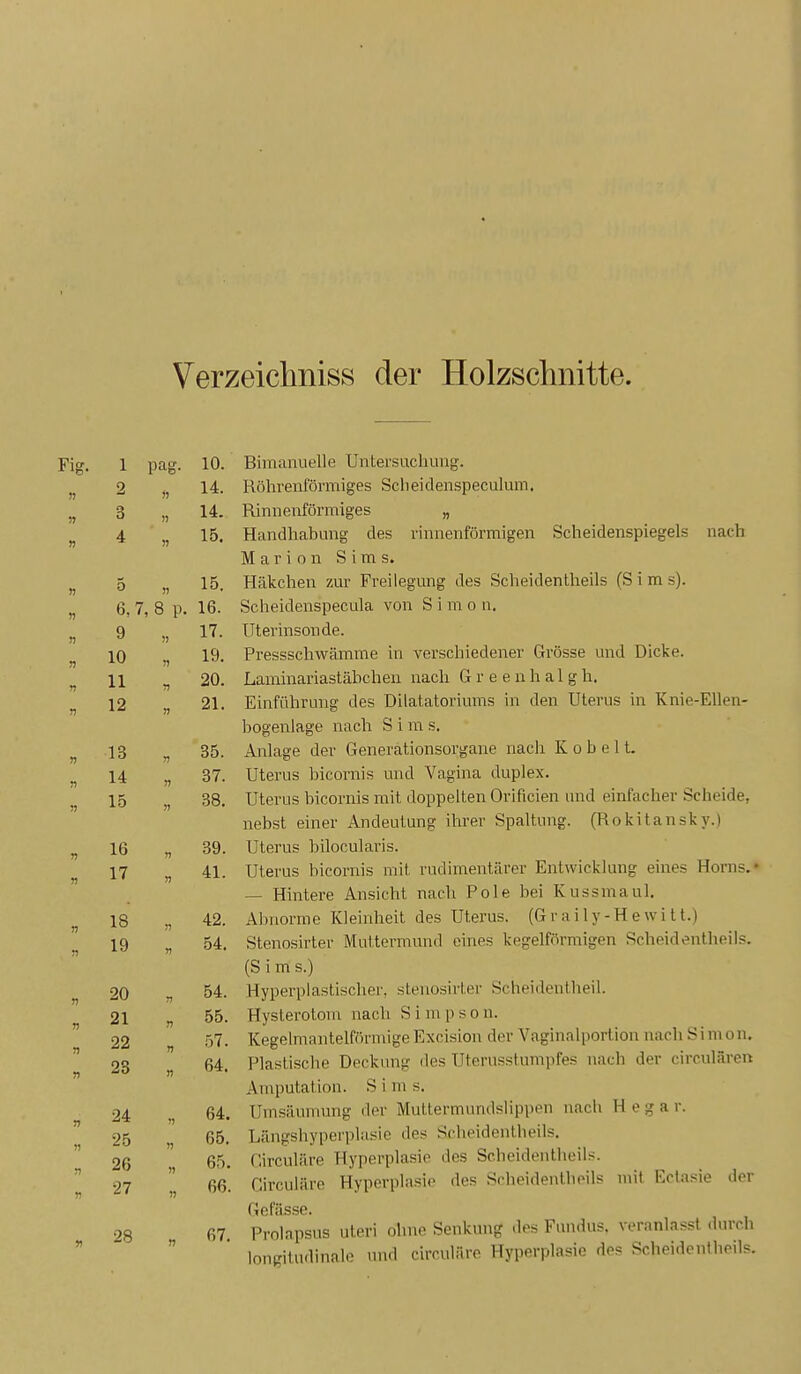 Verzeichniss der Holzschnitte. Fig. 1 pag. 10. Bimanuelle Untersuchung. 2 14. Röhrenförmiges Scheidenspeculum. 3 » 14. Rinnenförmiges „ 4 n 15. Handhabung des rninenformigen Scheidenspiegels nach Marion Sims. 5 15. Häkchen zur Freilegung des Scheidentheils (Sims). 6, 7, 8 p. 16. Scheidenspecula von S i m o n. 9 » 17. Uterinsonde. n 10 )> 19. Pressschwamme m verschiedener Grosse und Dicke. n 11 20. Lammanastabcheu nach (j r e e n h a 1 g h. n 12 » 21. Einführung des Dilatatonums in den Uterus in Knie-EUen- bogeniage nach S i m s. r> 13 85. Anlage der Generationsorgaue nach K o b e 11. n U 37. Uterus bicornis und Vagina duplex. 15 » 38. Uterus bicornis mit doppelten Orificien und einfacher hcheide. nebst einer Andeutung inrer bpaitung. (nokuaiisky.) 16 39. Uterus bilocularis. 17 n 41. Uterus bicornis mit rudimentärer Entwiclclung eines Horns.* n — Hintere Ansicht nach Pole bei Kussmaul. 18 n 42. Abnorme Kleinheit des Uterus. (Graily-Hewitt.) n 19 n 54. Stenosirter Muttermund eines kegelförmigen Scheidentheils. (Sims.) 20 T1 54. Hyperplastischer, .stenoshier Scheidentheil. 21 n 55. Hysterotom nach Simpson. 22 n 57. Kegelmantelförmige Excision der Vaginalportion nach Simon. 28 n 64. Plastische Deckung des Uterusstumpfes nach der circnlären » Amputation. S i in s. 24 1) 64. Umsäumung der Muttermundslippen nach H e g a r. 25 n 65. Längshyperplasie des Sclipidentlieils. 51 26 65. Circuläre Hyperplasie des Scheidentlieiis. n 27 )) )) 66. Girculäre Hyporplnsie des Scheidenlbeils mit Eclasie der Gefässe. 28 67. Prolnpsus uteri ohne Senkung dos Fundus, veranlasst durch n longitudinalo und circuliiro Hyperplasie des Scheidentheils.