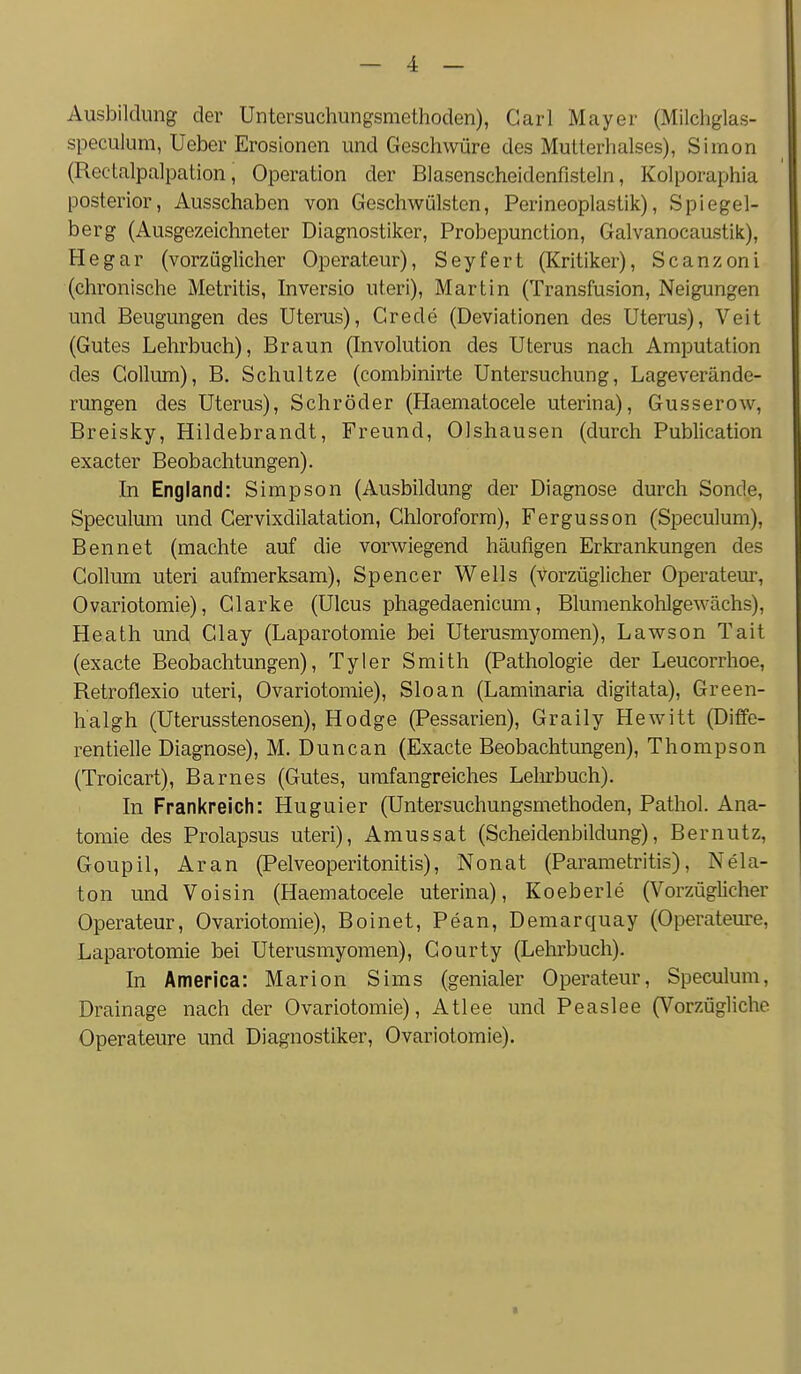 Aiisbildimg der Untersuchungsmethoden), Carl Mayer (Milchglas- speculum, Ueber Erosionen und Geschwüre des Mutterhalses), Simon (Rectalpalpation, Operation der Blasenscheidenfisteln, Kolporaphia posterior. Ausschaben von Geschwülsten, Perineoplastik), Spiegel- berg (Ausgezeichneter Diagnostiker, Probepunction, Galvanocaustik), He gar (vorzüglicher Operateur), Seyfert (Kritiker), Scanzoni (chronische Metritis, Inversio uteri), Martin (Transfusion, Neigungen und Beugungen des Uterus), Crede (Deviationen des Uterus), Veit (Gutes Lehrbuch), Braun (Involution des Uterus nach Amputation des Collum), B. Schnitze (combinirte Untersuchung, Lageverände- rungen des Uterus), Schröder (Haematocele uterina), Gusserow, Breisky, Hildebrandt, Freund, Olshausen (durch Publication exacter Beobachtungen). In England: Simpson (Ausbildung der Diagnose durch Sonde, Speculum und Cervixdilatation, Chloroform), Fergusson (Speculum), Bennet (machte auf die vorwiegend häufigen Erkrankungen des Collum uteri aufmerksam), Spencer Wells (vorzüglicher Operatem-, Ovariotomie), Clarke (Ulcus phagedaenicum, Blumenkohlgewächs), Heath und Clay (Laparotomie bei Uterusmyomen), Lawson Tait (exacte Beobachtungen), Tyler Smith (Pathologie der Leucorrhoe, Retroflexio uteri, Ovariotomie), Sloan (Laminaria digitata), Green- halgh (Uterusstenosen), Hodge (Pessarien), Graily Hewitt (Diffe- rentielle Diagnose), M. Duncan (Exacte Beobachtungen), Thompson (Troicart), Barnes (Gutes, umfangreiches Lehrbuch). In Frankreich: Huguier (Untersuchungsmethoden, Pathol. Ana- tomie des Prolapsus uteri), Amussat (Scheidenbildung), Bernutz, Goupil, Aran (Pelveoperitonitis), Nonat (Parametritis), Nela- ton und Voisin (Haematocele uterina), Koeberle (Vorzüglicher Operateur, Ovariotomie), Boinet, Pean, Demarquay (Operateure, Laparotomie bei Uterusmyomen), Courty (Lehrbuch). In America: Marion Sims (genialer Operateur, Speculum, Drainage nach der Ovariotomie), Atlee und Peaslee (Vorzügliche Operateure und Diagnostiker, Ovariotomie).