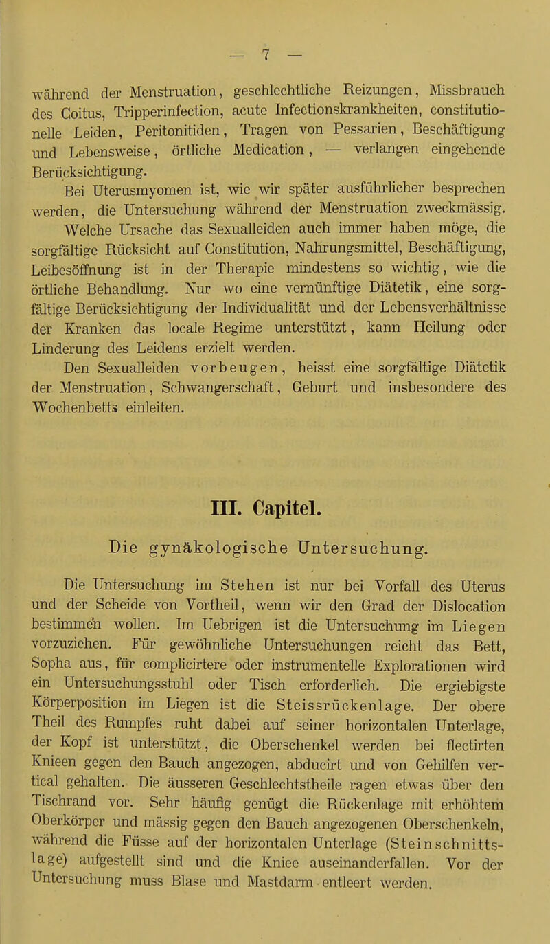 während der Menstruation, geschlechtliche Reizungen, Missbrauch des Goitus, Tripperinfection, acute Infectionskrankheiten, constitutio- nelle Leiden, Peritonitiden, Tragen von Pessarien, Beschäftigung und Lebensweise, örtliche Medication, — verlangen eingehende Berücksichtigung. Bei Uterusmyomen ist, wie wir später ausführlicher besprechen werden, die Untersuchung während der Menstruation zweckmässig. Welche Ursache das Sexualleiden auch immer haben möge, die sorgfältige Rücksicht auf Constitution, Nahrungsmittel, Beschäftigung, Leibesöifnung ist in der Therapie mindestens so wichtig, wie die örtliche Behandlung. Nur wo eine vernünftige Diätetik, eine sorg- fältige Berücksichtigung der Individualität und der Lebensverhältnisse der Kranken das locale Regime unterstützt, kann Heilung oder Linderung des Leidens erzielt werden. Den Sexualleiden vorbeugen, heisst eine sorgfältige Diätetik der Menstruation, Schwangerschaft, Geburt und insbesondere des Wochenbetts einleiten. ni. Capitel. Die gynäkologische Untersuchung. Die Untersuchung im Stehen ist nur bei Vorfall des Uterus und der Scheide von Vortheil, wenn wir den Grad der Dislocation bestimmen wollen. Im Uebrigen ist die Untersuchung im Liegen vorzuziehen. Für gewöhnliche Untersuchungen reicht das Bett, Sopha aus, für complicirtere oder instrumentelle Explorationen wird ein Untersuchungsstuhl oder Tisch erforderlich. Die ergiebigste Körperposition im Liegen ist die Steissrückenlage. Der obere Theil des Rumpfes ruht dabei auf seiner horizontalen Unterlage, der Kopf ist unterstützt, die Oberschenkel werden bei flectirten Knieen gegen den Bauch angezogen, abducirt und von Gehilfen ver- tical gehalten. Die äusseren Geschlechtstheile ragen etwas über den Tischrand vor. Sehr häufig genügt die Rückenlage mit erhöhtem Oberkörper und massig gegen den Bauch angezogenen Oberschenkeln, während die Füsse auf der horizontalen Unterlage (Steinschnitts- lage) aufgestellt sind und die Kniee auseinanderfallen. Vor der Untersuchung muss Blase und Mastdarm entleert werden.