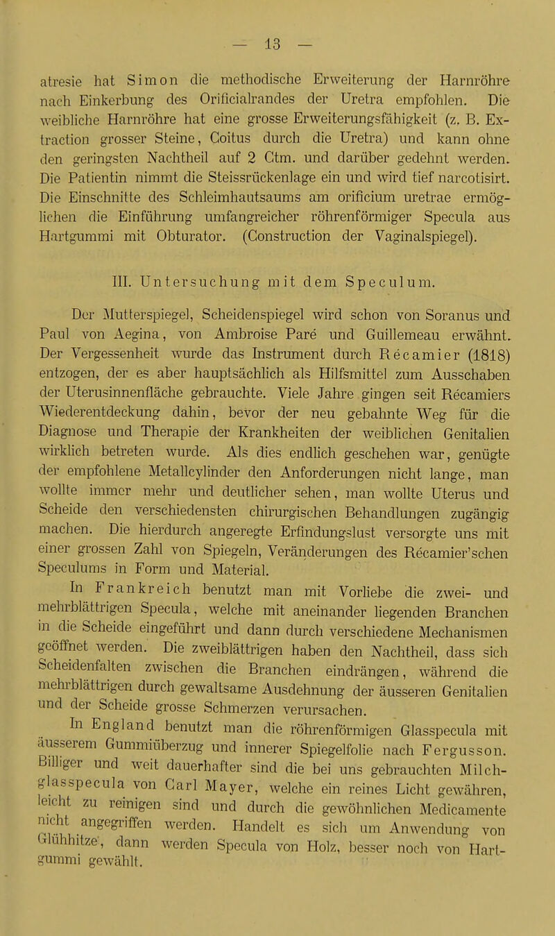 atresie hat Simon die methodische Erweiterung der Harnröhre nach Einkerbung des Orificialrandes der Uretra empfohlen. Die weibliche Harnröhre hat eine grosse Erweiterungsfähigkeit (z, B. Ex- traction grosser Steine, Coitus durch die Uretra) und kann ohne den geringsten Nachtheil auf 2 Ctm. und darüber gedehnt werden. Die Patientin nimmt die Steissrückenlage ein und wird tief narcotisirt. Die Einschnitte des Schleimhautsaums am orificium uretrae ermög- lichen die Einführung umfangreicher röhrenförmiger Specula aus Hartgummi mit Obturator. (Gonstruction der Vaginalspiegel). III. Untersuchung mit dem Speculum. Der Mutterspiegel, Scheidenspiegel wird schon von Soranus und Paul von Aegina, von Ambroise Pare und Guillemeau erwähnt. Der Vergessenheit wurde das Instrument durch Ree amier (1818) entzogen, der es aber hauptsächlich als Hilfsmittel zum Ausschaben der Uterusinnenfläche gebrauchte. Viele Jahre gingen seit Recamiers Wiederentdeckung dahin, bevor der neu gebahnte Weg für die Diagnose und Therapie der Krankheiten der weiblichen Genitalien wirklich betreten wurde. Als dies endlich geschehen war, genügte der empfohlene Metallcylinder den Anforderungen nicht lange, man wollte immer mehr und deutlicher sehen, man wollte Uterus und Scheide den verschiedensten chirurgischen Behandlungen zugängig machen. Die hierdurch angeregte Erfmdungslast versorgte uns mit einer grossen Zahl von Spiegeln, Veränderungen des Recamier'schen Speculums in Form und Material. In Frankreich benutzt man mit Vorliebe die zwei- und mehrblättrigen Specula, welche mit aneinander liegenden Branchen in die Scheide eingeführt und dann durch verschiedene Mechanismen geöffnet werden. Die zweiblättrigen haben den Nachtheil, dass sich Scheidenfalten zwischen die Branchen eindrängen, während die mehrblättrigen durch gewaltsame Ausdehnung der äusseren Genitalien und der Scheide grosse Schmerzen verursachen. In England benutzt man die röhrenförmigen Glasspecula mit äusserem Gummiüberzug und innerer Spiegelfolie nach Fergusson. Billiger und weit dauerhafter sind die bei uns gebrauchten Milch- glasspecula von Carl Mayer, welche ein reines Licht gewähren, leicht zu reinigen sind und durch die gewöhnlichen Medicamente nicht angegriffen werden. Handelt es sich um Anwendung von Glühhitze, dann werden Specula von Holz, besser noch von Hart- gummi gewählt.
