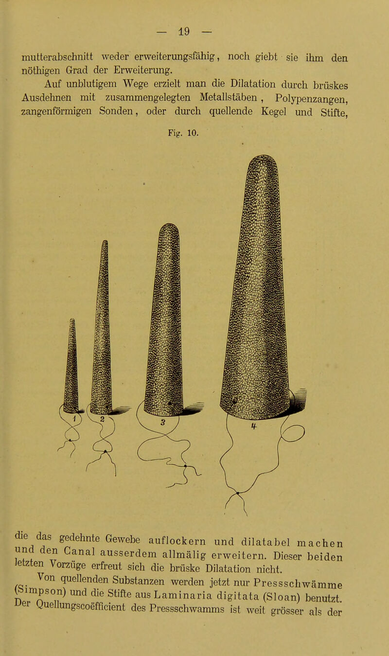 mutterabschnitt weder erweiterungsfähig, noch giebt sie ihm den nöthigen Grad der Erweiterung. Auf unblutigem Wege erzielt man die Dilatation durch brüskes Ausdehnen mit zusammengelegten Metallstäben, Polypenzangen, zangenförmigen Sonden, oder durch quellende Kegel und Stifte, Fig. 10. die das gedehnte Gewebe auflockern und dilatabel machen und den Canal ausserdem allmälig erweitern. Dieser beiden Jetzten Vorzüge erfreut sich die brüske Dilatation nicht. Von quellenden Substanzen werden jetzt nur Pressschwämme (Simpson) und die Stifte aus Laminaria digitata (Sloan) benutzt. ^er guellungscoefficient des Pressschwamms ist weit grösser als der