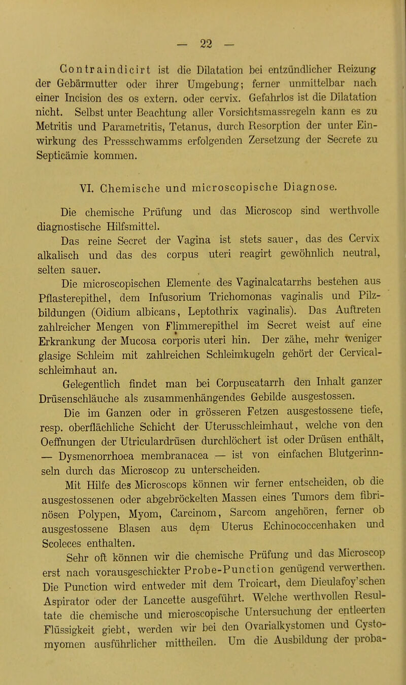 Contraindicirt ist die Dilatation bei entzündlicher Reizung der Gebärmutter oder ihrer Umgebung; ferner unmittelbar nach einer Incision des os extern, oder cervix. Gefahrlos ist die Dilatation nicht. Selbst unter Beachtung aller Vorsichtsmassregeln kann es zu Metritis und Parametritis, Tetanus, durch Resorption der unter Ein- wirkung des Pressschwamms erfolgenden Zersetzung der Secrete zu Septicämie kommen. VI. Chemische und microscopische Diagnose. Die chemische Prüfung und das Microscop sind werthvolle diagnostische Hilfsmittel. Das reine Secret der Vagina ist stets sauer, das des Cervix alkalisch und das des corpus uteri reagirt gewöhnlich neutral, selten sauer. Die microscopischen Elemente des Vaginalcatarrhs bestehen aus Pflasterepithel, dem Infusorium Trichomonas vaginalis und Pilz- bildungen (Oidium albicans, Leptothrix vaginalis). Das Auftreten zahheicher Mengen von Flimmerepithel im Secret weist auf eine Erkrankung der Mucosa corporis uteri hin. Der zähe, mehr weniger glasige Schleim mit zahlreichen Schleimkugeln gehört der Cervical- schleimhaut an. Gelegentlich findet man bei Corpuscatarrh den Inhalt ganzer Drüsenschläuche als zusammenhängendes Gebilde ausgestossen. Die im Ganzen oder in grösseren Fetzen ausgestossene tiefe, resp. oberflächliche Schicht der Uterusschleimhaut, welche von den Oeffnungen der Utriculardrüsen durchlöchert ist oder Drüsen enthält, — Dysmenorrhoea membranacea — ist von einfachen Blutgerinn- seln durch das Microscop zu unterscheiden. Mit Hilfe des Microscops können wir ferner entscheiden, ob die ausgestossenen oder abgebröckelten Massen eines Tumors dem fibri- nösen Polypen, Myom, Carcinom, Sarcom angehören, ferner ob ausgestossene Blasen aus dfm Uterus Echinococcenhaken und Scoleces enthalten. Sehr oft können wir die chemische Prüfung und das Microscop erst nach vorausgeschickter Probe-Punction genügend verwerthen. Die Punction wird entweder mit dem Troicart, dem Dieulafoy'sehen Aspirator oder der Lancette ausgeführt. Welche werthvollen Resul- tate die chemische und microscopische Untersuchung der entleerten Flüssigkeit giebt, werden wir bei den Ovarialkystomen und Cysto- myomen ausführlicher mittheilen. Um die Ausbildung der proba-