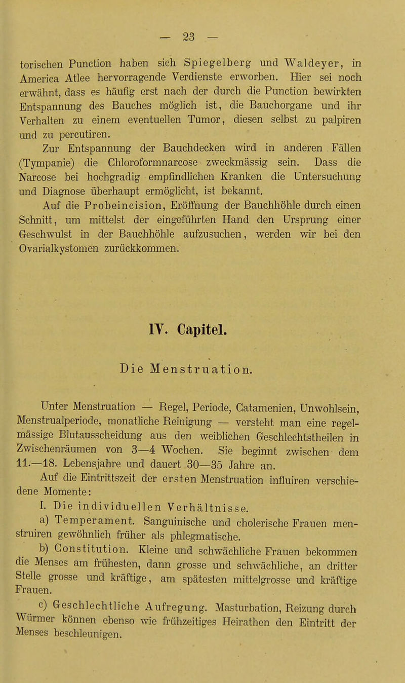 torischen Function haben sich Spiegelberg und Waldeyer, in America Atlee hervorragende Verdienste erworben. Hier sei noch erwähnt, dass es häufig erst nach der durch die Function bewirkten Entspannung des Bauches möglich ist, die Bauchorgane und ihr Verhalten zu einem eventuellen Tumor, diesen selbst zu palpiren und zu percutiren. Zur Entspannung der Bauchdecken wird in anderen Fällen (Tympanie) die Chloroformnarcose zweckmässig sein. Dass die Narcose bei hochgradig empfindlichen Kranken die Untersuchung und Diagnose überhaupt ermöglicht, ist bekannt. Auf die Frobeincision, Eröffnung der Bauchhöhle durch einen Schnitt, um mittelst der eingeführten Hand den Ursprung einer Geschwulst in der Bauchhöhle aufzusuchen, werden wir bei den Ovarialkystomen zurückkommen. lY. Capitel. Die Menstruation. Unter Menstruation — Regel, Periode, Gatamenien, Unwohlsein, Menstrualperiode, monatliche Reinigung — versteht man eine regel- mässige Blutausscheidung aus den weiblichen Geschlechtstheilen in Zwischenräumen von 3—4 Wochen. Sie beginnt zwischen dem 11.—18. Lebensjahre und dauert 30—35 Jahre an. Auf die Eintrittszeit der ersten Menstruation influiren verschie- dene Momente: I. Die individuellen Verhältnisse. a) Temperament. Sanguinische und cholerische Frauen men- struiren gewöhnlich früher als phlegmatische. b) Constitution. Kleine und schwächliche Frauen bekommen die Menses am frühesten, dann grosse und schwächliche, an dritter Stelle grosse und kräftige, am spätesten mittelgrosse und kräftige Frauen. c) Geschlechtliche Aufregung. Masturbation, Reizung durch Würmer können ebenso wie frühzeitiges Heirathen den Eintritt der Menses beschleunigen.