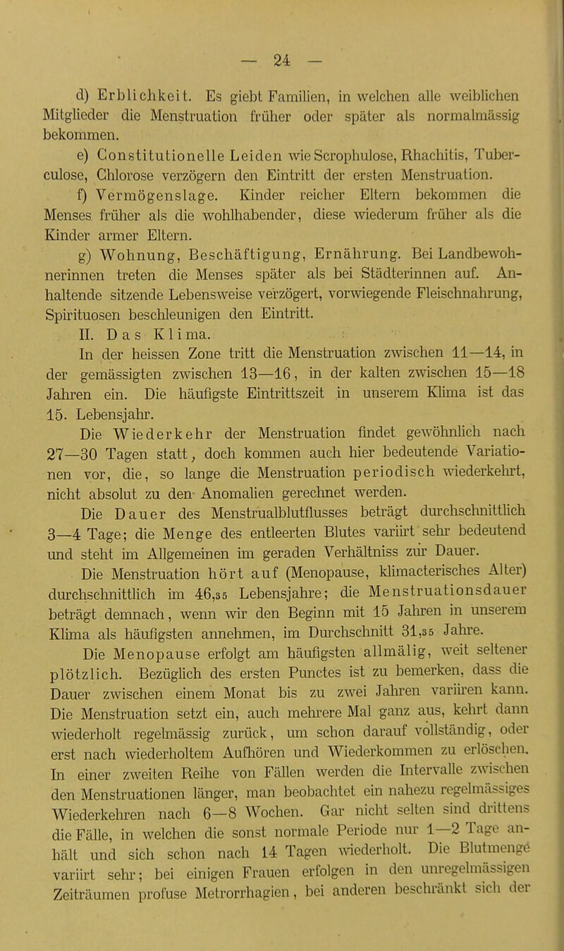 — 24: - ä) Erblichkeit. Es giebt Familien, in welchen alle weiblichen Mitglieder die Menstruation früher oder später als normalmässig bekommen. e) Constitutionelle Leiden wie Scrophulose, Rhachitis, Tuber- culose, Chlorose verzögern den Eintritt der ersten Menstruation. f) Vermögenslage. Kinder reicher Eltern bekommen die Menses früher als die wohlhabender, diese wiederum früher als die Kinder armer Eltern. g) Wohnung, Beschäftigung, Ernährung. Bei Landbewoh- nerinnen treten die Menses später als bei Städterinnen auf. An- haltende sitzende Lebensweise verzögert, vorwiegende Fleischnahrung, Spirituosen beschleunigen den Eintritt. IL Das K1 i ma. In der heissen Zone tritt die Menstruation zvsdschen 11—14, in der gemässigten zwischen 13—16, in der kalten zwischen 15—18 Jahren ein. Die häufigste Eintrittszeit in unserem Klima ist das 15. Lebensjahr. Die Wiederkehr der Menstruation findet gewöhnlich nach 27—30 Tagen statt, doch kommen auch hier bedeutende Variatio- nen vor, die, so lange die Menstruation periodisch wiederkelirt, nicht absolut zu den^ Anomalien gerechnet werden. Die Dauer des Menstrualblutflusses beträgt durchschnittlich 3—4 Tage; die Menge des entleerten Blutes variii't sehr bedeutend und steht im Allgemeinen im geraden Verhältniss ziir Dauer. Die Menstruation hört auf (Menopause, klimacterisches Alter) durchschnittlich im 46,35 Lebensjahre; die Menstruationsdauer beträgt demnach, wenn wir den Beginn mit 15 Jatoen in unserem Klima als häufigsten annehmen, im Durchschnitt 31,3 5 Jahre. Die Menopause erfolgt am häufigsten allmälig, weit seltener plötzlich. Bezüglich des ersten Punctes ist zu bemerken, dass die Dauer zwischen einem Monat bis zu zwei Jahren variii'en kann. Die Menstruation setzt ein, auch mehrere Mal ganz aus, kehrt dann wiederholt regelmässig zurück, um schon darauf vollständig, oder erst nach wiederholtem Aufliören und Wiederkommen zu erlöschen. In einer zweiten Reihe von Fällen werden die Intervalle zwischen den Menstruationen länger, man beobachtet ein nahezu regelmässiges Wiederkehren nach 6—8 Wochen. Gar nicht selten sind drittens die Fälle, in welchen die sonst normale Periode nur 1—2 Tage an- hält und sich schon nach 14 Tagen ^^^ederholt. Die Blutmengö variirt sehi'; bei einigen Frauen erfolgen in den unregelmässigen Zeiträumen profuse Metrorrhagien, bei anderen beschränkt sich der