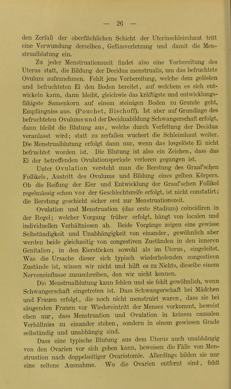 den Zerfall der oberflächlichen Schicht der Uterinschleimhaut tritt eine Verwundung derselben, Geßlssverletzung und damit die Men- strualblutung ein. Zu jeder Menstruationszeit findet also eine Vorbereitung des Uterus statt, die Bildung der Decidua raenstrualis, um das befruchtete Ovulum aufzunehmen. Fehlt jene Vorbereitung, welche dem gelösten und befruchteten Ei den Boden bereitet, auf welchem es sich ent- wickeln kann, dann bleibt, gleichwie das kräftigste und entwicklungs- fähigste Samenkorn auf einem steinigen Boden zu Grunde geht. Empfängnissaus. (Pouchet, Bischoff). Ist aber auf Grundlage des befruchteten Ovulums und derDeciduabildung Schwangerschaft erfolgt, dann bleibt die Blutung aus, welche durch Verfettung der Decidua veranlasst wird; statt zu zerfallen wuchert die Schleimhaut weiter. Die Menstrualblutung erfolgt dann nur, wenn das losgelöste Ei nicht befruchtet worden ist. Die Blutung ist also ein Zeichen, dass das Ei der betreffenden Ovulationsperiode verloren gegangen ist. Unter Ovulation versteht man die Berstung des Graafschen Follikels, Austritt des Ovulums und Bildung eines gelben Körpers. Ob die Reifung der Eier und Entwicklung der Graafschen Follikel regelmässig schon vor der Geschlechtsreife erfolgt, ist nicht constatirt; die Berstung geschieht sicher erst zur Menstruationszeit. Ovulation und Menstruation (das erste Stadium) coincidiren in der Regel; welcher Vorgang früher erfolgt, hängt von localen und individuellen Verhältnissen ab. Beide Vorgänge zeigen eine gewisse Selbständigkeit und Unabhängigkeit von einander, gewöhnlich aber werden beide gleichzeitig von congestiven Zuständen in den inneren Genitalien, in den Eierstöcken sowohl als im Uterus, eingeleitet. Was die Ursache dieser sich typisch wiederholenden congestiven Zustände ist, wissen wir nicht und hilft es zu Nichts, dieselbe einem Nerveneinflusse zuzuschreiben, den wir nicht kennen. Die Menstrualblutung kann fehlen und sie fehlt gewöhnlich, wenn Schwangerschaft eingetreten ist. Dass Schwangerschaft bei Mädchen und Frauen erfolgt, die noch nicht menstruirt waren, dass sie bei säugenden Frauen vor Wiedereintritt der Menses vorkommt, beweist eben nur, dass Menstruation und Ovulation in keinem causalen Verhältniss zu einander stehen, sondern in einem gewissen Grade selbständig und unabhängig sind. Dass eine tyi^ische Blutung aus dem Uterus auch unabhängig von den Ovarien vor sich gehen kann, beweisen die Fälle von Men- struation nach doppelseitiger Ovariotomie. Allerdings bilden sie nur eine seltene Ausnahme. Wo die Ovarien entfernt sind, fehlt