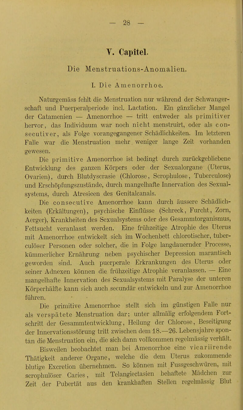 y. Capitel. Die Menstruations-Anomalien. 1. Die Amenorrhoe. Naturgemäss fehlt die Menstruation nur während der Schwanger- schaft und Puerperalperiode incl. Lactation. Ein gänzlicher Mangel der Gatamenien — Amenorrhoe — tritt entweder als primitiver hervor, das Individuum war noch nicht menstruirt, oder als con- secutiver, als Folge vorangegangener Schädlichkeiten. Im letzteren Falle war die Menstruation mehr weniger lange Zeit vorhanden gewesen. Die primitive Amenorrhoe ist bedingt durch zurückgebliebene Entwicklung des ganzen Körpers oder der Sexualorgane (Uterus, Ovarien), durch Blutdyscrasie (Chlorose, Scrophulose, Tuberculose) und Erschöpfungszustände, durch mangelhafte Innervation des Sexual- systems, durch Atresieen des Genitalcanals. Die consecutive Amenorrhoe kann durch äussere Schädlich- keiten (Erkältungen), psychische Einflüsse (Schreck, Furcht, Zom, Aerger), Krankheiten des Sexualsystems oder des Gesammtorganismus, Fettsucht veranlasst werden. Eine frühzeitige Atrophie des Uterus mit Amenorrhoe entwickelt sich im Wochenbett chlorotischer, tuber- culöser Personen oder solcher, die in Folge langdauernder Processe, kümmerlicher Ernährung neben psychischer Depression mai-antisch geworden sind. Auch puerperale Erkrankungen des Uterus oder seiner Adnexen können die frühzeitige Atrophie veranlassen. — Eine mangelhafte Innervation des Sexualsystems mit Paralyse der unteren Körperhälfte kann sich auch secundär entwickeln und zur Amenorrhoe füliren. Die primitive Amenorrhoe stellt sich im günstigen Falle nur als verspätete Menstruation dar; unter allmälig erfolgendem Fort- schritt der Gesammtentwicklung, Heilung der Chlorose, Beseitigung der Innervationsstörung tritt zwischen dem 18.—26. Lebensjahre spon- tan die Menstruation ein, die sich dann vollkommen regelmässig verhält. Bisweilen beobachtet man bei Amenorrhoe eine vicariirende Thätigkeit anderer Organe, welche die dem Uterus zukommende blutige Excretion übernehmen. So können mit Fussgeschwüren, mit scrophulöser CaiMes, mit Telangiectasien behaftete Mädchen zur Zeit der Pubertät aus den krankhaften Stellen regelmässig Blut