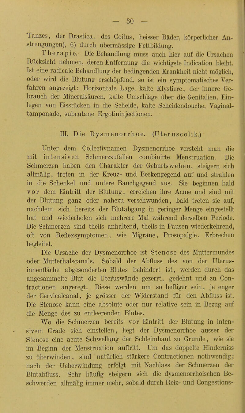 Tanzes, der Drastica, des Coitus, heisser Bäder, körperlicher An- strengungen), 6) durch übermässige Fetlbildung. Therapie, Die Behandlung muss auch hier auf die Ursachen Rücksicht nehmen, deren Entfernung die wichtigste Indication bleibt. Ist eine radicale Behandlung der bedingenden Krankheit nicht möglich, oder wird die Blutung erschöpfend, so ist ein symptomatisches Ver- fahren angezeigt: Horizontale Lage, kalte Klystiere, der innere Ge- brauch der Mineralsäuren, kalte Umschläge über die Genitalien, Ein- legen von Eisstücken in die Scheide, kalte Scheidendouche, Vaginal- tamponade, subcutane Ergotininjectionen. III. Die Dysmenorrhoe. (Uteruscolik.) Unter dem Collectivnamen Dysmenorrhoe versteht man die mit intensiven Schmerzzufällen combinirte Menstruation. Die Schmerzen haben den Charakter der Geburtswehen, steigern sich allmälig, treten in der Kreuz- und Beckengegend auf und strahlen in die Schenkel und untere Bauchgegend aus. Sie beginnen bald vor dem Eintritt der Blutung, erreichen ihre Acme und sind mit der Blutung ganz oder nahezu versch^vunden, bald treten sie auf, nachdem sich bereits der Blutabgang in geringer Menge eingestellt hat und wiederholen sich mehrere Mal während derselben Periode. Die Schmerzen sind theils anhaltend, theils in Pausen wiederkehrend, oft von Reflexsymptomen, wie Migräne, Prosopalgie, Erbrechen begleitet. Die Ursache der Dysmenorrhoe ist Stenose des Muttermundes oder Mutterhalscanals. Sobald der Abfluss des von der Uterus- innenfläche abgesonderten Blutes behindert ist, werden durch das angesammelte Blut die Uteruswände gezerrt, gedehnt und zu Con- tractionen angeregt. Diese werden um so heftiger sein, je enger der Cervicalcanal, je grösser der Widerstand für den Abfluss ist. Die Stenose kann eine absolute oder nur relative sein in Bezug auf die Menge des zu entleerenden Blutes. Wo die Schmerzen bereits vor Eintritt der Blutung in inten- sivem Grade sich einstellen, liegt der Dysmenorrhoe ausser der Stenose eine acute Schwellung der Schleimhaut zu Grunde, wie sie im Beginn der Menstruation auftritt. Um das doppelte Hinderniss 7.n überwinden, sind natürlich stärkere Contractionen nothwendig; nach der Ueberwindung erfolgt mit Nachlass der Schmerzen der Blutabfluss. Sehr häufig steigern sich die dysmenorrhoischen Be- schwerden allmälig immer mehr, sobald durch Reiz- und Congestions-