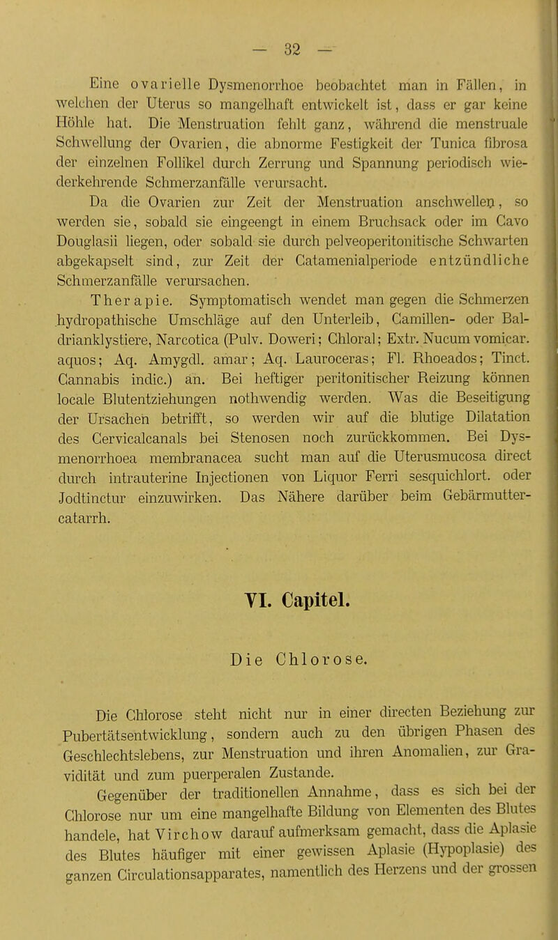 Eine ovarielle Dysmenorrhoe beobachtet man in Fällen, in welchen der Uterus so mangelhaft entwickelt ist, dass er gar keine Höhle hat. Die Menstruation fehlt ganz, während die menstruale Schwellung der Ovarien, die abnorme Festigkeit der Tunica fibrosa der einzelnen Follikel durch Zerrung und Spannung periodisch wie- derkehrende Schmerzanfälle verursacht. Da die Ovarien zur Zeit der Menstruation anschwellen, so werden sie, sobald sie eingeengt in einem Bruchsack oder im Cavo Douglasii liegen, oder sobald sie durch pelveoperitonitische Schwarten abgekapselt sind, zur Zeit der Catamenialperiode entzündliche Schmerzanfälle verursachen. Therapie. Symptomatisch wendet man gegen die Schmerzen .hydropathische Umschläge auf den Unterleib, Gamillen- oder Bal- drianklystiere, Narcotica (Pulv. Doweri; Ghloral; Extr. Nucum vomicar. acjuos; Aq. Amygdl. amar; Aq. Lauroceras; Fl. Rhoeados; Tinct. Gannabis indic.) an. Bei heftiger peritonitischer Reizung können locale Blutentziehungen nothwendig werden. Was die Beseitigung der Ursacheri betrifft, so werden wir auf die blutige Dilatation des Cervicalcanals bei Stenosen noch zurückkommen. Bei Dys- menorrhoea membranacea sucht man auf die Uterusmucosa direct durch intrauterine Injectionen von Liquor Ferri sesquichlort. oder Jodtinctur einzuwirken. Das Nähere darüber beim Gebärmutter- catarrh. VI. Capitel. Die Chlorose. Die Ghlorose steht nicht nur in einer directen Beziehung zur Pubertätsentwicklung, sondern auch zu den übrigen Phasen des Geschlechtslebens, zur Menstruation und ihren Anomalien, zur Gra- vidität und zum puerperalen Zustande. Gegenüber der traditionellen Annahme, dass es sich bei der Chlorose nur um eine mangelhafte Bildung von Elementen des Blutes handele, hatVirchow darauf aufmerksam gemacht, dass die Aplasie des Blutes häufiger mit einer gewissen Aplasie (Hj^poplasie) des ganzen Circulationsapparates, namentlich des Herzens und der grossen