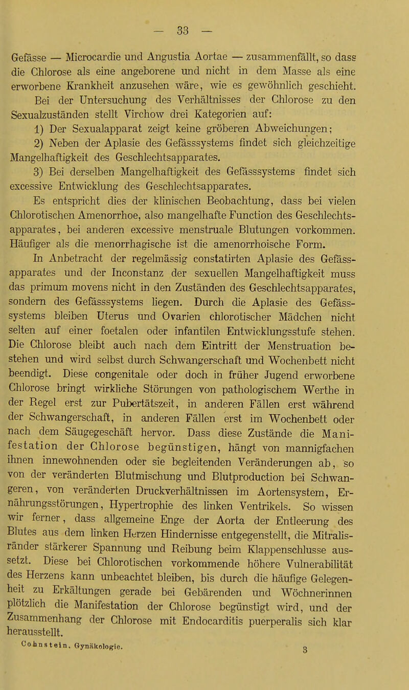 Gefässe — Microcardie und Angustia Aortae — zusammenfällt, so dass die Chlorose als eine angeborene und nicht in dem Masse als eme erworbene Krankheit anzusehen wäre, wie es gewöhnlich geschieht. Bei der Untersuchung des Verhältnisses der Chlorose zu den Sexualzuständen stellt Virchow drei Kategorien auf: 1) Der Sexualapparat zeigt keine gröberen Abweichungen; 2) Neben der Aplasie des Gefässsystems findet sich gleichzeitige Mangelhaftigkeit des Geschlechtsapparates. 3) Bei derselben Mangelhaftigkeit des Gefässsystems findet sich excessive Entwicklung des Geschlechtsapparates. Es entspricht dies der klinischen Beobachtung, dass bei vielen Chlorotischen Amenorrhoe, also mangelhafte Function des Geschlechts- apparates, bei anderen excessive menstruale Blutungen vorkommen. Häufiger als die menorrhagische ist die amenorrhoische Form. In Anbetracht der regelmässig constatirten Aplasie des Gefäss- apparates und der Inconstanz der sexuellen Mangelhaftigkeit muss das primum movens nicht in den Zuständen des Geschlechtsapparates, sondern des Gefässsystems liegen. Durch die Aplasie des Gefäss- systems bleiben Uterus und Ovarien chlorotischer Mädchen nicht selten auf einer foetalen oder infantilen Entwicklungsstufe stehen. Die Chlorose bleibt auch nach dem Eintritt der Menstruation be- stehen und wird selbst durch Schwangerschaft und Wochenbett nicht beendigt. Diese congenitale oder doch in früher Jugend erworbene Chlorose bringt wirkliche Störungen von pathologischem Werthe in der Regel erst zur Pubertätszeit, in anderen Fällen erst während der Schwangerschaft, in anderen Fällen erst im Wochenbett oder nach dem Säugegeschäft hervor. Dass diese Zustände die Mani- festation der Chlorose begünstigen, hängt von mannigfachen ihnen innewohnenden oder sie begleitenden Veränderungen ab, so von der veränderten Blutmischung und Blutproduction bei Schwan- geren, von veränderten Druckverhältnissen im Aortensystem, Er- nährungsstörungen, Hypertrophie des linken Ventrikels. So wissen wir ferner, dass allgemeine Enge der Aorta der Entleerung des Blutes aus dem linken Herzen Hindernisse entgegenstellt, die Mitralis- ränder stärkerer Spannung und Reibung beim Klappensehlusse aus- setzt. Diese bei Chlorotischen vorkommende höhere Vulnerabilität des Herzens kann unbeachtet bleiben, bis durch die häufige Gelegen- heit zu Erkältungen gerade bei Gebärenden und Wöchnerinnen plötzlich die Manifestation der Chlorose begünstigt wird, und der Zusammenhang der Chlorose mit Endocarditis puerperalis sich klar herausstellt. Cohnstein, Gynäkologie. q