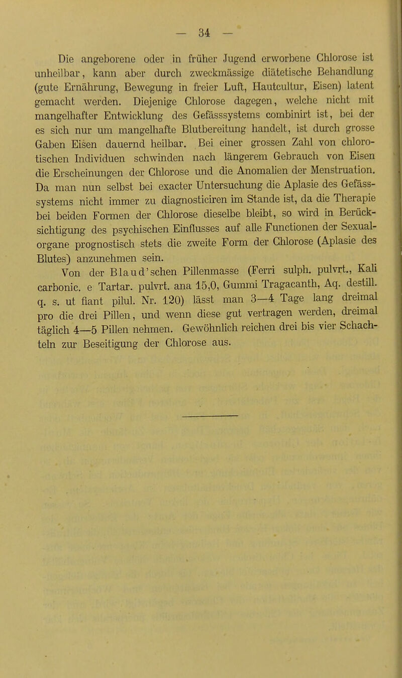 Die angeborene oder in früher Jugend erworbene Chlorose ist unheilbar, kann aber durch zweckmässige diätetische Behandlung (gute Ernälirung, Bewegung in freier Luft, Hautcultur, Eisen) latent gemacht werden. Diejenige Chlorose dagegen, welche nicht mit mangelhafter Entwicklung des Gefässsystems combinirt ist, bei der es sich nur um mangelhafte Blutbereitung handelt, ist durch grosse Gaben Eisen dauernd heilbar. Bei einer grossen Zahl von chloro- tischen Individuen schwinden nach längerem Gebrauch von Eisen die Erscheinungen der Chlorose und die Anomalien der Menstruation. Da man nun selbst bei exacter Untersuchung die Aplasie des Gefäss- systems nicht immer zu diagnosticiren im Stande ist, da die Therapie bei beiden Formen der Chlorose dieselbe bleibt, so wird in Berück- sichtigung des psychischen Einflusses auf alle Functionen der Sexual- organe prognostisch stets die zweite Form der Chlorose (Aplasie des Blutes) anzunehmen sein. Von der Bland'sehen Pillenmasse (Ferri sulph. pulvrt., Kali carbonic. e Tartar. pulvrt. ana 15,0, Gummi Tragacanth, Aq. destUl. q. s. ut fiant pilul. Nr. 120) lässt man 3-4 Tage lang dreimal pro die drei Pillen, und wenn diese gut vertragen werden, dreimal täglich 4—5 Pillen nehmen. Gewöhnlich reichen drei bis vier Schach- teln zur Beseitigung der Chlorose aus.