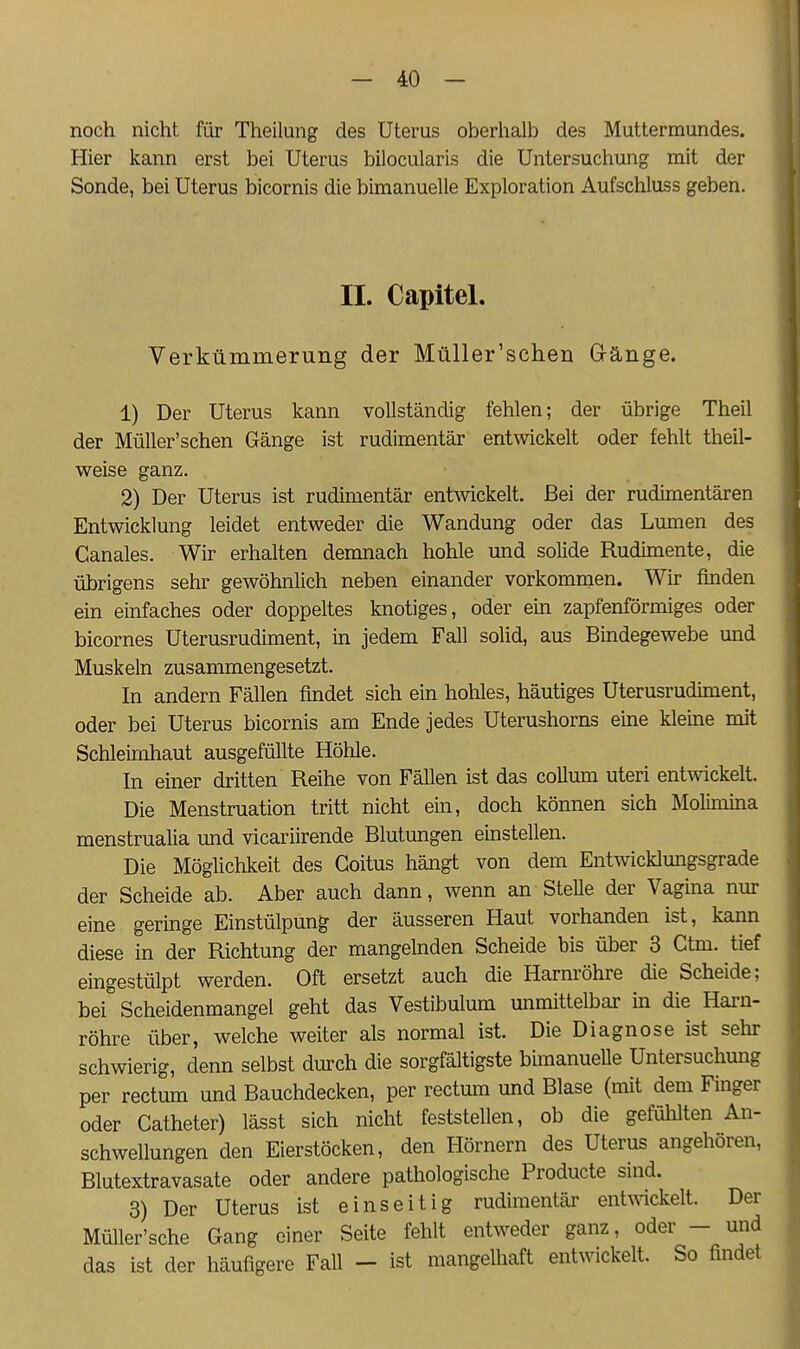 noch nicht für Theilung des Uterus oberhalb des Muttermundes. Hier kann erst bei Uterus bilocularis die Untersuchung mit der Sonde, bei Uterus bicornis die bimanuelle Exploration Aufschluss geben. II. Capitel. Verkümmerung der Müller'schen Gänge. 1) Der Uterus kann vollständig fehlen; der übrige Theil der Müller'schen Gänge ist rudimentär entwickelt oder fehlt theil- weise ganz. 2) Der Uterus ist rudimentär entwickelt. Bei der rudimentären Entwicklung leidet entweder die Wandung oder das Lumen des Ganales. Wir erhalten demnach hohle und solide Rudimente, die übrigens sehr gewöhnlich neben einander vorkommen. Wir finden ein einfaches oder doppeltes knotiges, oder ein zapfenförmiges oder bicornes Uterusrudiment, in jedem Fall solid, aus Bindegewebe und Muskeln zusanunengesetzt. In andern Fällen findet sich ein hohles, häutiges Uterusrudiment, oder bei Uterus bicornis am Ende jedes Uterushorns eine kleine mit Schleimhaut ausgefüllte Höhle. In einer dritten Reihe von Fällen ist das collum uteri entwickelt. Die Menstruation tritt nicht ein, doch können sich Molimina menstrualia und vicariirende Blutungen einstellen. Die Möglichkeit des Goitus hängt von dem Entwicklungsgrade der Scheide ab. Aber auch dann, wenn an Stelle der Vaghia nur eine geringe Einstülpung der äusseren Haut vorhanden ist, kann diese in der Richtung der mangelnden Scheide bis über 3 Gtm. tief eingestülpt werden. Oft ersetzt auch die Harnröhre die Scheide; bei Scheidenmangel geht das Vestibulum unmittelbar in die Harn- röhre über, welche weiter als normal ist. Die Diagnose ist sehr schwierig, denn selbst durch die sorgfältigste bhnanueUe Untersuchung per rectum und Bauchdecken, per rectum und Blase (mit dem Finger oder Catheter) lässt sich nicht feststellen, ob die gefühlten An- schwellungen den Eierstöcken, den Hörnern des Uterus angehören, Blutextravasate oder andere pathologische Producte sind. 3) Der Uterus ist einseitig rudimentär entwickelt. Der Müller'sche Gang einer Seite fehlt entweder ganz, oder - und das ist der häufigere Fall - ist mangelhaft entwickelt. So findet